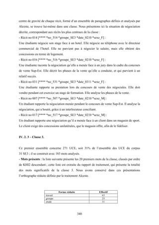 340
centre de gravité de chaque récit, formé d’un ensemble de paragraphes définis et analysés par
Alceste, se trouve lui-même dans une classe. Nous présentons ici la situation de négociation
décrite, correspondant aux récits les plus centraux de la classe :
- Récit no 014 [**** *no_514 *groupe_SE3 *date_0210 *sexe_F] :
Une étudiante négocie son stage face à un hotel. Elle négocie au téléphone avec le directeur
commercial de l’hotel. Elle ne parvient pas à négocier le salaire, mais elle obtient des
concessions en terme de logement.
- Récit no 016 [**** *no_516 *groupe_SE3 *date_0210 *sexe_F] :
Une étudiante raconte la négociation qu’elle a menée face à un jury dans le cadre du concours
de vente Sup-Est. Elle décrit les phases de la vente qu’elle a conduite, et qui parvient à un
relatif succès.
- Récit no 031 [**** *no_531 *groupe_SE3 *date_0311 *sexe_F] :
Une étudiante rapporte sa prestation lors du concours de vente des négociales. Elle doit
vendre pendant cet exercice un stage de formation. Elle analyse les phases de la vente.
- Récit no 007 [**** *no_507 *groupe_SE3 *date_0210 *sexe_M] :
Un étudiant rapporte la négociation menée pendant le concours de vente Sup-Est. Il analyse la
négociation, qui a boutit, grâce à un interlocuteur conciliant.
- Récit no 017 [**** *no_517 *groupe_SE3 *date_0210 *sexe_M] :
Un étudiant rapporte une négociation qu’il a menée face à un client dans un magasin de sport.
Le client exige des concessions unilatérales, que le magasin offre, afin de le fidéliser.
IV. 2. 3 – Classe 3.
Ce premier ensemble concerne 271 UCE, soit 31% de l’ensemble des UCE du corpus
31 SE3 ; il se construit avec 183 mots analysés.
- Mots présents : la liste suivante présente les 20 premiers mots de la classe, classés par ordre
de KHI2 descendant ; cette liste est extraite du rapport de traitement, qui présente la totalité
des mots significatifs de la classe 3. Nous avons conservé dans ces présentations
l’orthographe réduite définie par le traitement Alceste.
Forme réduite Effectif
travail 63
groupe 25
etude 31
 