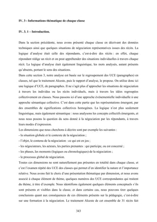 343
IV. 3 - Informations thématique de chaque classe
IV. 3. 1 – Introduction.
Dans la section précédente, nous avons présenté chaque classe en décrivant des données
techniques ainsi que quelques situations de négociation représentatives issues des récits. La
logique d’analyse était celle des répondants, c’est-à-dire des récits : en effet, chaque
répondant rédige un récit et on peut appréhender des situations individuelles à travers chaque
récit. La logique d’analyse était également linguistique, les mots analysés, autant présents
qu’absents, portant le sens des situations.
Dans cette section 3, notre analyse est basée sur le regroupement des UCE (paragraphes) en
classes, tel que le traitement Alceste, puis le rapport d’analyse, le propose. On utilise donc ici
une logique d’UCE, de paragraphes. Il ne s’agit plus d’approcher les situations de négociation
à travers les individus ou les récits individuels, mais à travers les idées regroupées
collectivement en classes. Nous passons ici d’une approche événementielle individuelle à une
approche sémantique collective. C’est dans cette partie que les représentations émergent, par
des ensembles de significations collectives homogènes. La logique n’est plus seulement
linguistique, mais également sémantique : nous analysons les concepts collectifs émergents, et
nous nous posons la question du sens donné à la négociation par les répondants, à travers
leurs modes d’expression.
Les dimensions que nous cherchons à décrire sont par exemple les suivantes :
- la situation globale et le contexte de la négociation ;
- l’objet, le contenu de la négociation : ce qui est en jeu ;
- les négociateurs, les acteurs, les parties prenantes : qui participe, ou est concerné ;
- les phases, les moments (logiques ou chronologiques) de la négociation ;
- le processus global de négociation.
Toutes ces dimensions ne sont naturellement pas présentes en totalité dans chaque classe, et
c’est l’examen répété des UCE des classes qui permet d’en identifier la nature et l’importance
relative. Nous avons fait le choix d’une présentation thématique par dimension, et nous avons
associé à chaque élément de thème, quelques numéros des UCE correspondantes qui traitent
du thème, à titre d’exemple. Nous identifions également quelques éléments conceptuels s’ils
sont présents et visibles dans la classe, et dans certains cas, nous pouvons tirer quelques
conclusions quant aux conséquences de ces éléments présents sur la pédagogie, c’est-à-dire
sur une formation à la négociation. Le traitement Alceste de cet ensemble de 31 récits fait
 
