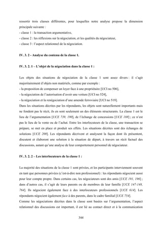 344
ressortir trois classes différentes, pour lesquelles notre analyse propose la dimension
principale suivante :
- classe 1 : la transaction argumentative,
- classe 2 : les réflexions sur la négociation, et les qualités du négociateur,
- classe 3 : l’aspect relationnel de la négociation.
IV. 3. 2 - Analyse du contenu de la classe 1.
IV. 3. 2. 1 – L’objet de la négociation dans la classe 1 :
Les objets des situations de négociation de la classe 1 sont assez divers : il s’agit
majoritairement d’objets non matériels, comme par exemple :
- la proposition de compenser un loyer face à une propriétaire [UCI no 506],
- la négociation de l’autorisation d’avoir une voiture [UCI no 524],
- la négociation et la renégociation d’une amende ferroviaire [UCI no 519].
Dans les situations décrites par les répondants, les objets sont naturellement importants mais
ne fondent pas le récit, ils en sont seulement un des éléments structurants. La classe 1 est le
lieu de l’argumentation [UCE 739, 190], de l’échange de concessions [UCE 188] ; ce n’est
pas le lieu de la vente ou de l’achat. Entre les interlocuteurs de la classe, une transaction se
prépare, se met en place et produit ses effets. Les situations décrites sont des échanges de
solutions [UCE 200]. Les répondants décrivent et analysent la façon dont ils présentent,
discutent et élaborent une solution à la situation de départ, à travers un récit factuel des
discussions, autant qu’une analyse de leur comportement personnel de négociateur.
IV. 3. 2. 2 – Les interlocuteurs de la classe 1 :
La majorité des situations de la classe 1 sont privées, et les participants interviennent souvent
en tant que personnes privées (c’est-à-dire non professionnel) : les répondants négocient aussi
pour leur compte propre. Dans certains cas, les négociateurs sont des amis [UCE 191, 196] ;
dans d’autres cas, il s’agit de leurs parents ou de membres de leur famille [UCE 147-148,
764]. Ils négocient également face à des interlocuteurs professionnels [UCE 614]. Les
répondants négocient également face à des parents, dans le cadre familial [UCE 754].
Comme les négociations décrites dans la classe sont basées sur l’argumentation, l’aspect
relationnel des discussions est important, il est lié au contact direct et à la communication
 