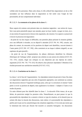 345
verbale entre les personnes. Dans cette classe, le rôle collectif des négociateurs est de ce fait
secondaire car leur influence dans la négociation se fait sentir sous l’angle de leur
personnalité, de leur comportement individuel.
IV. 3. 2. 3 – Les moments et les phases de la classe 1 :
Deux aspects de contenu sont présents dans ces situations rapportées : une notion de risque,
liée à une perte potentielle (payer une amende, payer un loyer inutile, voyager en train, etc.),
et une notion d’argumentation (trouver des arguments, des raisons). Ces aspects se perçoivent
à travers le processus de négociation :
- du point de vue des risques et difficultés, une première phase présente la situation globale,
avec une difficulté à résoudre, ou un objectif à atteindre [UCE 594, 94, 190] ; ensuite, une
phase de contact, de rencontre où les positions de départ sont identifiées, souvent donnés à
l’autre partie [UCE 200, 147, 596] ; elles consistent en un risque à réduire (négatif), ou une
espérance de gain (positif) ;
- du point de vue de l’argumentation, les phases ultérieures identifient les éléments
rhétoriques de l’échange verbal : proposer une solution ou une amorce de solution [UCE 182,
733, 155] ; ensuite, réagir aux critiques ou aux objections par une réponse de contre-
arguments [UCE 594, 758, 779, 614]. On observe chez plusieurs répondants l’obtention d’un
résultat procurant une satisfaction mutuelle [UCE 621, 821].
IV. 3. 2. 4 - Conclusion sur la classe 1 :
La classe 1 est le lieu de l’argumentation : les répondants tentent de parvenir à leurs fins dans
ces négociations rapportées par une série d’arguments appropriés, non seulement au contenu
des discussions (trouver l’argument technique juste, celui qui va convaincre et amener l’autre
partie à revoir sa position de départ), mais également à la relation : s’adapter à l’autre et ses
modes de pensée.
Un autre élément peut être identifié dans la classe 1 : la nécessité d’être tenace, de ne pas
lâcher, de persévérer malgré les premiers refus. Naturellement, on peut penser ici que la
personnalité des répondants les a amenés à choisir ce type de situation, où la ténacité joue un
certain rôle dans la réussite des discussions, mais même si la personnalité des répondants a
parfois pris le pas sur les caractéristiques des situations rapportées, il n’en reste pas moins que
le traitement des récits par Alceste fait ressortir ce caractère homogène : les discussions
 