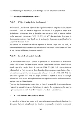 346
peuvent être longues et complexes, on n’obtient pas toujours rapidement satisfaction.
IV. 3. 3 - Analyse du contenu de la classe 2.
IV. 3. 3. 1 – L’objet de la négociation dans la classe 2 :
Dans la classe 2, les étudiants rapportent des négociations vécues, auxquelles ils ont participé
directement. L’objet des situations rapportées est multiple, et la plupart du temps il est
professionnel : négocier un stage de formation, faire une vente, offrir la pose de cordage,
vendre ses propres compétences [UCE 997, 519, 528, 412]. La négociation du prix ou du
financement apparaît peu (sauf dans le cas de la discussion d’un salaire potentiel), elle n’est
pas centrale dans cette classe.
On constate peu de technicité tactique exprimée en matière d’objet dans les récits, les
répondants expriment des réflexions sur la négociation ; ils donnent et développent leur point
de vue, avec une subjectivité reconnue et assumée.
IV. 3. 3. 2 – Les interlocuteurs de la classe 2 :
Les interlocuteurs de la classe 2 tiennent en général un rôle professionnel, ils interviennent
dans le cadre de leurs fonctions : comme vendeur, comme salarié potentiel, comme étudiant
dans le cadre d’un exercice formel de vente, etc. [UCE 507, 998, 412]. Leur prestation est
individuelle, il ne s’agit pas dans la classe 2 de négociations en groupe ou collectives. Face à
eux, on trouve des clients, des recruteurs, des acheteurs potentiels [UCE 1008, 532]. Les
répondants négocient aussi pour leur propre compte : ils mettent en œuvre les échanges
commerciaux, et le résultat des négociations les affecte personnellement : réussir un entretien,
faire une vente, se faire embaucher.
Toutefois, les répondants développent dans la classe 2 un ensemble de commentaires qui
évoquent les caractéristiques psychologiques et sociales des négociateurs, plus que les
négociateurs eux-mêmes : la classe 2 est une classe d’analyse, de prise de recul.
IV. 3. 3. 3 – Les moments et les phases de la classe 2 :
La classe 2 est le lieu de la réflexion sur la négociation, du commentaire et de l’analyse. Les
répondants décrivent naturellement des situations commerciales structurées en moments
 