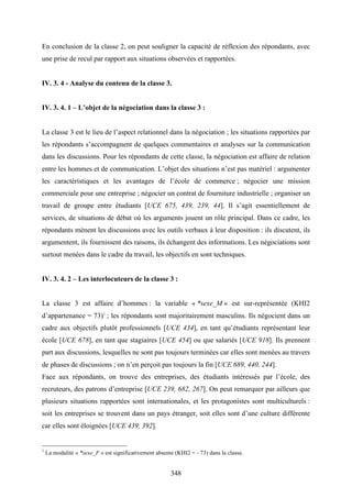 348
En conclusion de la classe 2, on peut souligner la capacité de réflexion des répondants, avec
une prise de recul par rapport aux situations observées et rapportées.
IV. 3. 4 - Analyse du contenu de la classe 3.
IV. 3. 4. 1 – L’objet de la négociation dans la classe 3 :
La classe 3 est le lieu de l’aspect relationnel dans la négociation ; les situations rapportées par
les répondants s’accompagnent de quelques commentaires et analyses sur la communication
dans les discussions. Pour les répondants de cette classe, la négociation est affaire de relation
entre les hommes et de communication. L’objet des situations n’est pas matériel : argumenter
les caractéristiques et les avantages de l’école de commerce ; négocier une mission
commerciale pour une entreprise ; négocier un contrat de fourniture industrielle ; organiser un
travail de groupe entre étudiants [UCE 675, 439, 239, 44]. Il s’agit essentiellement de
services, de situations de débat où les arguments jouent un rôle principal. Dans ce cadre, les
répondants mènent les discussions avec les outils verbaux à leur disposition : ils discutent, ils
argumentent, ils fournissent des raisons, ils échangent des informations. Les négociations sont
surtout menées dans le cadre du travail, les objectifs en sont techniques.
IV. 3. 4. 2 – Les interlocuteurs de la classe 3 :
La classe 3 est affaire d’hommes : la variable « *sexe_M » est sur-représentée (KHI2
d’appartenance = 73)1
; les répondants sont majoritairement masculins. Ils négocient dans un
cadre aux objectifs plutôt professionnels [UCE 434], en tant qu’étudiants représentant leur
école [UCE 678], en tant que stagiaires [UCE 454] ou que salariés [UCE 918]. Ils prennent
part aux discussions, lesquelles ne sont pas toujours terminées car elles sont menées au travers
de phases de discussions ; on n’en perçoit pas toujours la fin [UCE 689, 440, 244].
Face aux répondants, on trouve des entreprises, des étudiants intéressés par l’école, des
recruteurs, des patrons d’entreprise [UCE 239, 682, 267]. On peut remarquer par ailleurs que
plusieurs situations rapportées sont internationales, et les protagonistes sont multiculturels :
soit les entreprises se trouvent dans un pays étranger, soit elles sont d’une culture différente
car elles sont éloignées [UCE 439, 392].
1
La modalité « *sexe_F » est significativement absente (KHI2 = - 73) dans la classe.
 