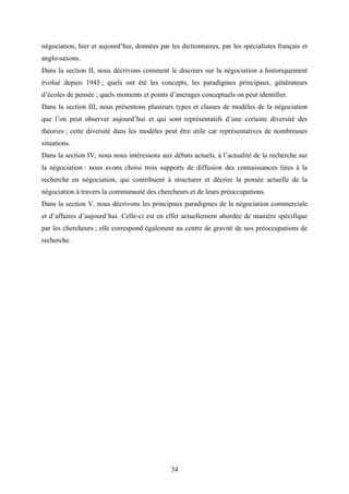 34
négociation, hier et aujourd’hui, données par les dictionnaires, par les spécialistes français et
anglo-saxons.
Dans la section II, nous décrivons comment le discours sur la négociation a historiquement
évolué depuis 1945 ; quels ont été les concepts, les paradigmes principaux, générateurs
d’écoles de pensée ; quels moments et points d’ancrages conceptuels on peut identifier.
Dans la section III, nous présentons plusieurs types et classes de modèles de la négociation
que l’on peut observer aujourd’hui et qui sont représentatifs d’une certaine diversité des
théories ; cette diversité dans les modèles peut être utile car représentatives de nombreuses
situations.
Dans la section IV, nous nous intéressons aux débats actuels, à l’actualité de la recherche sur
la négociation : nous avons choisi trois supports de diffusion des connaissances liées à la
recherche en négociation, qui contribuent à structurer et décrire la pensée actuelle de la
négociation à travers la communauté des chercheurs et de leurs préoccupations.
Dans la section V, nous décrivons les principaux paradigmes de la négociation commerciale
et d’affaires d’aujourd’hui. Celle-ci est en effet actuellement abordée de manière spécifique
par les chercheurs ; elle correspond également au centre de gravité de nos préoccupations de
recherche.
 