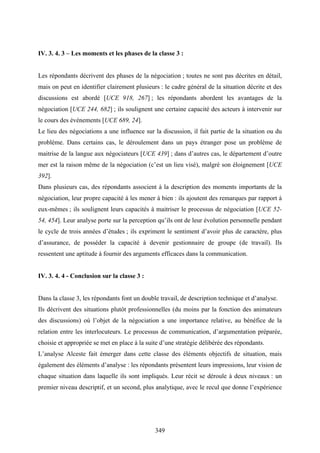 349
IV. 3. 4. 3 – Les moments et les phases de la classe 3 :
Les répondants décrivent des phases de la négociation ; toutes ne sont pas décrites en détail,
mais on peut en identifier clairement plusieurs : le cadre général de la situation décrite et des
discussions est abordé [UCE 918, 267] ; les répondants abordent les avantages de la
négociation [UCE 244, 682] ; ils soulignent une certaine capacité des acteurs à intervenir sur
le cours des événements [UCE 689, 24].
Le lieu des négociations a une influence sur la discussion, il fait partie de la situation ou du
problème. Dans certains cas, le déroulement dans un pays étranger pose un problème de
maitrise de la langue aux négociateurs [UCE 439] ; dans d’autres cas, le département d’outre
mer est la raison même de la négociation (c’est un lieu visé), malgré son éloignement [UCE
392].
Dans plusieurs cas, des répondants associent à la description des moments importants de la
négociation, leur propre capacité à les mener à bien : ils ajoutent des remarques par rapport à
eux-mêmes ; ils soulignent leurs capacités à maitriser le processus de négociation [UCE 52-
54, 454]. Leur analyse porte sur la perception qu’ils ont de leur évolution personnelle pendant
le cycle de trois années d’études ; ils expriment le sentiment d’avoir plus de caractère, plus
d’assurance, de posséder la capacité à devenir gestionnaire de groupe (de travail). Ils
ressentent une aptitude à fournir des arguments efficaces dans la communication.
IV. 3. 4. 4 - Conclusion sur la classe 3 :
Dans la classe 3, les répondants font un double travail, de description technique et d’analyse.
Ils décrivent des situations plutôt professionnelles (du moins par la fonction des animateurs
des discussions) où l’objet de la négociation a une importance relative, au bénéfice de la
relation entre les interlocuteurs. Le processus de communication, d’argumentation préparée,
choisie et appropriée se met en place à la suite d’une stratégie délibérée des répondants.
L’analyse Alceste fait émerger dans cette classe des éléments objectifs de situation, mais
également des éléments d’analyse : les répondants présentent leurs impressions, leur vision de
chaque situation dans laquelle ils sont impliqués. Leur récit se déroule à deux niveaux : un
premier niveau descriptif, et un second, plus analytique, avec le recul que donne l’expérience
 