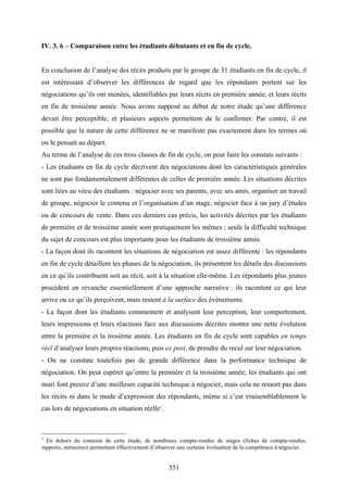 351
IV. 3. 6 – Comparaison entre les étudiants débutants et en fin de cycle.
En conclusion de l’analyse des récits produits par le groupe de 31 étudiants en fin de cycle, il
est intéressant d’observer les différences de regard que les répondants portent sur les
négociations qu’ils ont menées, identifiables par leurs récits en première année, et leurs récits
en fin de troisième année. Nous avons supposé au début de notre étude qu’une différence
devait être perceptible, et plusieurs aspects permettent de le confirmer. Par contre, il est
possible que la nature de cette différence ne se manifeste pas exactement dans les termes où
on le pensait au départ.
Au terme de l’analyse de ces trois classes de fin de cycle, on peut faire les constats suivants :
- Les étudiants en fin de cycle décrivent des négociations dont les caractéristiques générales
ne sont pas fondamentalement différentes de celles de première année. Les situations décrites
sont liées au vécu des étudiants : négocier avec ses parents, avec ses amis, organiser un travail
de groupe, négocier le contenu et l’organisation d’un stage, négocier face à un jury d’études
ou de concours de vente. Dans ces derniers cas précis, les activités décrites par les étudiants
de première et de troisième année sont pratiquement les mêmes ; seule la difficulté technique
du sujet de concours est plus importante pour les étudiants de troisième année.
- La façon dont ils racontent les situations de négociation est assez différente : les répondants
en fin de cycle détaillent les phases de la négociation, ils présentent les détails des discussions
en ce qu’ils contribuent soit au récit, soit à la situation elle-même. Les répondants plus jeunes
procèdent en revanche essentiellement d’une approche narrative : ils racontent ce qui leur
arrive ou ce qu’ils perçoivent, mais restent à la surface des événements.
- La façon dont les étudiants commentent et analysent leur perception, leur comportement,
leurs impressions et leurs réactions face aux discussions décrites montre une nette évolution
entre la première et la trosième année. Les étudiants en fin de cycle sont capables en temps
réel d’analyser leurs propres réactions, puis ex post, de prendre du recul sur leur négociation.
- On ne constate toutefois pas de grande différence dans la performance technique de
négociation. On peut espérer qu’entre la première et la troisième année, les étudiants qui ont
muri font preuve d’une meilleure capacité technique à négocier, mais cela ne ressort pas dans
les récits ni dans le mode d’expression des répondants, même si c’est vraisemblablement le
cas lors de négociations en situation réelle1
.
1
En dehors du contexte de cette étude, de nombreux compte-rendus de stages (fiches de compte-rendus,
rapports, mémoires) permettent effectivement d’observer une certaine évoluation de la compétence à négocier.
 