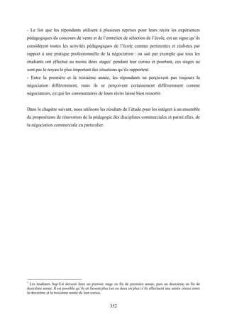 352
- Le fait que les répondants utilisent à plusieurs reprises pour leurs récits les expériences
pédagogiques du concours de vente et de l’entretien de sélection de l’école, est un signe qu’ils
considèrent toutes les activités pédagogiques de l’école comme pertinentes et réalistes par
rapport à une pratique professionnelle de la négociation : on sait par exemple que tous les
étudiants ont effectué au moins deux stages1
pendant leur cursus et pourtant, ces stages ne
sont pas le noyau le plus important des situations qu’ils rapportent.
- Entre la première et la troisième année, les répondants ne perçoivent pas toujours la
négociation différemment, mais ils se perçoivent certainement différemment comme
négociateurs, ce que les commentaires de leurs récits laisse bien ressortir.
Dans le chapitre suivant, nous utilisons les résultats de l’étude pour les intégrer à un ensemble
de propositions de rénovation de la pédagogie des disciplines commerciales et parmi elles, de
la négociation commerciale en particulier.
1
Les étudiants Sup-Est doivent faire un premier stage en fin de première année, puis un deuxième en fin de
deuxième année. Il est possible qu’ils en fassent plus (un ou deux en plus) s’ils effectuent une année césure entre
la deuxième et la troisième année de leur cursus.
 