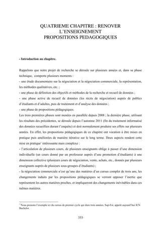 355
QUATRIEME CHAPITRE : RENOVER
L’ENSEIGNEMENT
PROPOSITIONS PEDAGOGIQUES
- Introduction au chapitre.
Rappelons que notre projet de recherche se déroule sur plusieurs années et, dans sa phase
technique, comporte plusieurs moments :
- une étude documentaire sur la négociation et la négociation commerciale, la représentation,
les méthodes qualitatives, etc. ;
- une phase de définition des objectifs et méthodes de la recherche et recueil de données ;
- une phase active de recueil de données (les récits de négociation) auprès de publics
d’étudiants et d’adultes, puis de traitement et d’analyse des données ;
- une phase de propositions pédagogiques.
Les trois premières phases sont menées en parallèle depuis 2008 ; la dernière phase, utilisant
les résultats des précédentes, se déroule depuis l’automne 2011 (fin du traitement informatisé
des données recueillies durant l’enquète) et doit normalement produire ses effets sur plusieurs
années. En effet, les propositions pédagogiques de ce chapitre ont vocation à être mises en
pratique puis améliorées de manière itérative sur le long terme. Deux aspects rendent cette
mise en pratique1
intéressante mais complexe :
- l’articulation de plusieurs cours, de plusieurs enseignants oblige à passer d’une dimension
individuelle (un cours donné par un professeur auprès d’une promotion d’étudiants) à une
dimension collective (plusieurs cours de négociation, vente, achats, etc., donnés par plusieurs
enseignants auprès de plusieurs sous-groupes d’étudiants) ;
- la négociation commerciale n’est qu’une des matières d’un cursus complet de trois ans, les
changements induits par les propositions pédagogiques se verront opposer l’inertie que
représentent les autres matières proches, et impliqueront des changements inévitables dans ces
mêmes matières.
1
Nous prenons l’exemple ici du cursus de premier cycle qui dure trois années, Sup-Est, appelé aujourd’hui ICN
Bachelor.
 