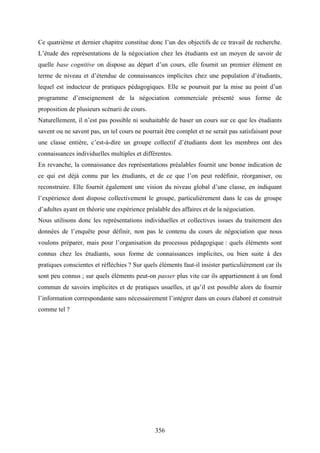 356
Ce quatrième et dernier chapitre constitue donc l’un des objectifs de ce travail de recherche.
L’étude des représentations de la négociation chez les étudiants est un moyen de savoir de
quelle base cognitive on dispose au départ d’un cours, elle fournit un premier élément en
terme de niveau et d’étendue de connaissances implicites chez une population d’étudiants,
lequel est inducteur de pratiques pédagogiques. Elle se poursuit par la mise au point d’un
programme d’enseignement de la négociation commerciale présenté sous forme de
proposition de plusieurs scénarii de cours.
Naturellement, il n’est pas possible ni souhaitable de baser un cours sur ce que les étudiants
savent ou ne savent pas, un tel cours ne pourrait être complet et ne serait pas satisfaisant pour
une classe entière, c’est-à-dire un groupe collectif d’étudiants dont les membres ont des
connaissances individuelles multiples et différentes.
En revanche, la connaissance des représentations préalables fournit une bonne indication de
ce qui est déjà connu par les étudiants, et de ce que l’on peut redéfinir, réorganiser, ou
reconstruire. Elle fournit également une vision du niveau global d’une classe, en indiquant
l’expérience dont dispose collectivement le groupe, particulièrement dans le cas de groupe
d’adultes ayant en théorie une expérience préalable des affaires et de la négociation.
Nous utilisons donc les représentations individuelles et collectives issues du traitement des
données de l’enquête pour définir, non pas le contenu du cours de négociation que nous
voulons préparer, mais pour l’organisation du processus pédagogique : quels éléments sont
connus chez les étudiants, sous forme de connaissances implicites, ou bien suite à des
pratiques conscientes et réfléchies ? Sur quels éléments faut-il insister particulièrement car ils
sont peu connus ; sur quels éléments peut-on passer plus vite car ils appartiennent à un fond
commun de savoirs implicites et de pratiques usuelles, et qu’il est possible alors de fournir
l’information correspondante sans nécessairement l’intégrer dans un cours élaboré et construit
comme tel ?
 