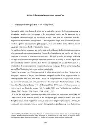 357
Section I : Enseigner la négociation aujourd’hui
I. 1 - Introduction : la négociation et son enseignement.
Dans cette partie, nous faisons le point sur la recherche à propos de l’enseignement de la
négociation : quelles sont les regards et les conceptions portées sur la pédagogie de la
négociation commerciale par les chercheurs actuels, ainsi que les tendances actuelles :
programmes et contenus d’enseignement ? Dans un premier temps, nous établissons plusieurs
constats à propos des recherches pédagogiques, puis nous portons notre attention sur un
aspect qui a été moins abordé : l’étudiant lui-même.
On peut tout d’abord remarquer que les travaux sur la pédagogie de la négociation concernent
principalement l’enseignement supérieur. Comme la négociation est une matière qui n’est pas
enseignée au primaire ni au secondaire (en France : à l’école primaire, au collège, au lycée),
elle ne l’est que dans l’enseignement supérieur (universités et écoles), et encore, depuis peu,
une quarantaine d’années environ1
. Les travaux de recherche sur les caractéristiques et la
structuration de son enseignement concernent donc une pédagogie de type universitaire, face
à un public d’étudiants relativement actifs et participatifs.
Ensuite, on constate que l’enseignement de la négociation est récent dans l’histoire de la
pédagogie : les cours et travaux identifiables ne sont pas le résultat d’une longue tradition, ils
sont trop récents pour cela. Pour Bobot (2009), « L’enseignement de la négociation a débuté
il y a soixante ans aux États-Unis, avec le cours des professeurs Mueller et James à la Yale
Law School (Mueller et James, 1948 ; Williams et Geis, 2000) mais a réellement connu son
essor à partir du début des années 1980 (Lewicki, 2000) avec l’utilisation de simulations
(Bobot, 2007 ; Dupont, 1994 ; Rojot, 1994). » (2009 : 259).
De ce fait, on peut penser également que la différence entre des enseignants préoccupés par
l’amélioration d’une pratique récente et des enseignants peu formés est faible : face à une
discipline qui est en développement initial, à la recherche de paradigmes encore à décrire, les
enseignants expérimentés n’ont, en matière de négociation, pas beaucoup plus d’expérience
1
Bobot (2009) parle du début des années 80, mais on constate un mouvement présent dans la décennie 70 : par
exemple, Audebert soutient une thèse sur la pédagogie de la négociation en 1984, résultat de plusieurs années
d’enseignement. Cette thèse est dirigée par le Pr Dupont qui enseignait depuis plusieurs années déjà.
 