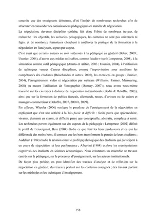 358
concrète que des enseignants débutants, d’où l’intérêt de nombreuses recherches afin de
structurer et consolider les connaissances pédagogiques en matière de négociation.
La négociation, devenue discipline scolaire, fait donc l'objet de nombreux travaux de
recherche : les objectifs, les scénarios pédagogiques, les contenus ne sont pas universels ni
figés, et de nombreux formateurs cherchent à améliorer la pratique de la formation à la
négociation en l'analysant, aspect par aspect.
C'est ainsi que certains auteurs se sont intéressés à la pédagogie en général (Bobot, 2009 ;
Usunier, 2004), d’autres aux médias utilisables, comme l'audio-visuel (Lempereur, 2004), à la
simulation comme outil pédagogique (Amato et Arifon, 2003 ; Usunier, 2004), à l'utilisation
de techniques venues d'autres disciplines, comme l'improvisation pour améliorer les
compétences des étudiants (Balachandra et autres, 2005), les exercices en groupe (Usunier,
2004), l'enregistrement vidéo et négociation par webcam (Williams, Farmer, Manwaring,
2008) ou encore l’utilisation de filmographie (Donnay, 2007) ; nous avons nous-même
travaillé sur les exercices à distance de négociation internationale (Bodin & Deloffre, 2003),
ainsi que sur la formation de publics français, allemands, russes, d’artistes ou de cadres et
managers commerciaux (Deloffre, 2007, 2008 b, 2009).
Par ailleurs, Wheeler (2006) souligne le paradoxe de l'enseignement de la négociation en
expliquant que c'est une activité à la fois facile et difficile : facile parce que spectaculaire,
vivante, plaisante en classe, et difficile parce que conceptuelle, abstraite, complexe à saisir.
Les recherches portent également sur des aspects de la pédagogie : Lempereur (2002) définit
le profil de l’enseignant, Bain (2004) étudie ce que font les bons professeurs et ce qui les
différencie des moins bons, il constate que les bons transforment la pensée de leurs étudiants ;
Audebert (1984) étudie la relation entre le profil psychologique des étudiants qui participent à
un cours de négociation et leur performance ; Albertini (1984) explore les représentations
cognitives des étudiants en sciences économiques. Nous constatons un ensemble de travaux
centrés sur la pédagogie, sur le processus d’enseignement, sur les acteurs institutionnels.
De façon plus précise, on peut identifier des travaux d’analyse et de réflexion sur la
négociation en général ; des travaux portant sur les contenus enseignés ; des travaux portant
sur les méthodes et les techniques d’enseignement.
 