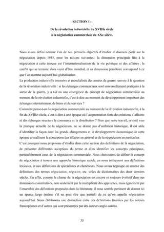 35
SECTION I :
De la révolution industrielle du XVIIIe siècle
à la négociation commerciale du XXe siècle.
Nous avons défini comme l’un de nos premiers objectifs d’étudier le discours porté sur la
négociation depuis 1945, pour les raisons suivantes : la dimension principale liée à la
négociation à cette époque est l’internationalisation de la vie politique et des affaires ; le
conflit qui se termine alors vient d’être mondial, et sa dimension planétaire correspond à ce
que l’on nomme aujourd’hui globalisation.
La production industrielle intensive et mondialisée des années de guerre renvoie à la question
de la révolution industrielle : si les échanges commerciaux sont universellement pratiqués à la
sortie de la guerre, y a t-il eu une émergence du concept de négociation commerciale au
moment de la révolution industrielle, c’est-à-dire au moment du développement important des
échanges internationaux de biens et de services ?
Comment pense-t-on la négociation commerciale au moment de la révolution industrielle, à la
fin du XVIIIe siècle, c’est-à-dire à une époque où l’augmentation forte des relations d’affaires
et des échanges structure le commerce et la distribution ? Bien que notre travail, orienté vers
la pratique actuelle de la négociation, ne se donne pas d’ambition historique, il est utile
d’identifier la façon dont les grands changements et le développement économique de cette
époque cristallisent la conception des affaires en général et de la négociation en particulier.
C’est pourquoi nous proposons d’étudier dans cette section des définitions de la négociation,
de présenter différentes acceptions du terme et d’en identifier les concepts principaux,
particulièrement ceux de la négociation commerciale. Nous choisissons de définir le concept
de négociation à travers une approche historique rapide, en nous intéressant aux définitions
lexicales, et aux définitions de spécialistes et chercheurs. Nous avons regroupé en annexe des
définitions des termes négociation, négocier, etc. tirées de dictionnaires des deux derniers
siècles. En effet, comme le champ de la négociation est encore et toujours évolutif dans ses
dimensions constitutives, non seulement par la multiplicité des approches, mais également par
l’ensemble des définitions proposées dans la littérature, il nous semble pertinent de donner ici
un aperçu large (même s’il ne peut être que partiel) de ce qu’on appelle négociation
aujourd’hui. Nous établissons une distinction entre des définitions fournies par les auteurs
francophones et d’autres qui sont présentées par des auteurs anglo-saxons.
 