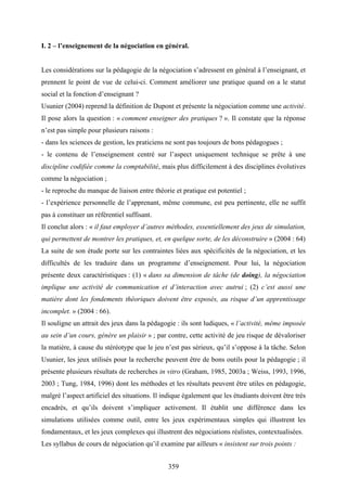 359
I. 2 – l’enseignement de la négociation en général.
Les considérations sur la pédagogie de la négociation s’adressent en général à l’enseignant, et
prennent le point de vue de celui-ci. Comment améliorer une pratique quand on a le statut
social et la fonction d’enseignant ?
Usunier (2004) reprend la définition de Dupont et présente la négociation comme une activité.
Il pose alors la question : « comment enseigner des pratiques ? ». Il constate que la réponse
n’est pas simple pour plusieurs raisons :
- dans les sciences de gestion, les praticiens ne sont pas toujours de bons pédagogues ;
- le contenu de l’enseignement centré sur l’aspect uniquement technique se prête à une
discipline codifiée comme la comptabilité, mais plus difficilement à des disciplines évolutives
comme la négociation ;
- le reproche du manque de liaison entre théorie et pratique est potentiel ;
- l’expérience personnelle de l’apprenant, même commune, est peu pertinente, elle ne suffit
pas à constituer un référentiel suffisant.
Il conclut alors : « il faut employer d’autres méthodes, essentiellement des jeux de simulation,
qui permettent de montrer les pratiques, et, en quelque sorte, de les déconstruire » (2004 : 64)
La suite de son étude porte sur les contraintes liées aux spécificités de la négociation, et les
difficultés de les traduire dans un programme d’enseignement. Pour lui, la négociation
présente deux caractéristiques : (1) « dans sa dimension de tâche (de doing), la négociation
implique une activité de communication et d’interaction avec autrui ; (2) c’est aussi une
matière dont les fondements théoriques doivent être exposés, au risque d’un apprentissage
incomplet. » (2004 : 66).
Il souligne un attrait des jeux dans la pédagogie : ils sont ludiques, « l’activité, même imposée
au sein d’un cours, génère un plaisir » ; par contre, cette activité de jeu risque de dévaloriser
la matière, à cause du stéréotype que le jeu n’est pas sérieux, qu’il s’oppose à la tâche. Selon
Usunier, les jeux utilisés pour la recherche peuvent être de bons outils pour la pédagogie ; il
présente plusieurs résultats de recherches in vitro (Graham, 1985, 2003a ; Weiss, 1993, 1996,
2003 ; Tung, 1984, 1996) dont les méthodes et les résultats peuvent être utiles en pédagogie,
malgré l’aspect artificiel des situations. Il indique également que les étudiants doivent être très
encadrés, et qu’ils doivent s’impliquer activement. Il établit une différence dans les
simulations utilisées comme outil, entre les jeux expérimentaux simples qui illustrent les
fondamentaux, et les jeux complexes qui illustrent des négociations réalistes, contextualisées.
Les syllabus de cours de négociation qu’il examine par ailleurs « insistent sur trois points :
 