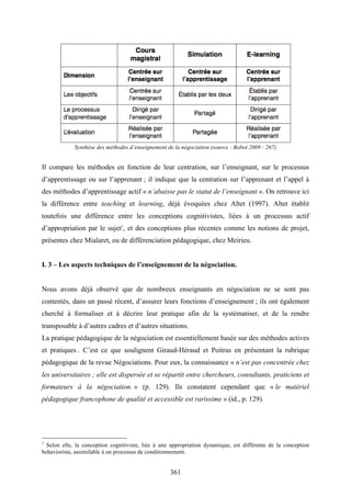 361
Synthèse des méthodes d’enseignement de la négociation (source : Bobot 2009 : 267)
Il compare les méthodes en fonction de leur centration, sur l’enseignant, sur le processus
d’apprentissage ou sur l’apprenant ; il indique que la centration sur l’apprenant et l’appel à
des méthodes d’apprentissage actif « n’abaisse pas le statut de l’enseignant ». On retrouve ici
la différence entre teaching et learning, déjà évoquées chez Altet (1997). Altet établit
toutefois une différence entre les conceptions cognitivistes, liées à un processus actif
d’appropriation par le sujet1
, et des conceptions plus récentes comme les notions de projet,
présentes chez Mialaret, ou de différenciation pédagogique, chez Meirieu.
I. 3 – Les aspects techniques de l’enseignement de la négociation.
Nous avons déjà observé que de nombreux enseignants en négociation ne se sont pas
contentés, dans un passé récent, d’assurer leurs fonctions d’enseignement ; ils ont également
cherché à formaliser et à décrire leur pratique afin de la systématiser, et de la rendre
transposable à d’autres cadres et d’autres situations.
La pratique pédagogique de la négociation est essentiellement basée sur des méthodes actives
et pratiques . C’est ce que soulignent Giraud-Héraud et Poitras en présentant la rubrique
pédagogique de la revue Négociations. Pour eux, la connaissance « n’est pas concentrée chez
les universitaires ; elle est dispersée et se répartit entre chercheurs, consultants, praticiens et
formateurs à la négociation. » (p. 129). Ils constatent cependant que « le matériel
pédagogique francophone de qualité et accessible est rarissime » (id., p. 129).
1
Selon elle, la conception cognitiviste, liée à une appropriation dynamique, est différente de la conception
behavioriste, assimilable à un processus de conditionnement.
 