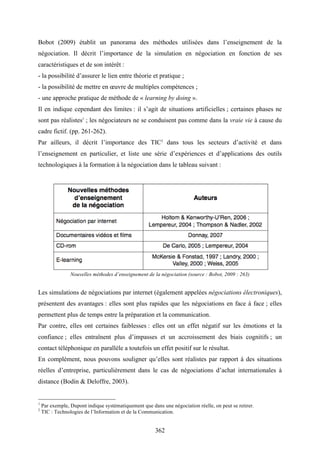 362
Bobot (2009) établit un panorama des méthodes utilisées dans l’enseignement de la
négociation. Il décrit l’importance de la simulation en négociation en fonction de ses
caractéristiques et de son intérêt :
- la possibilité d’assurer le lien entre théorie et pratique ;
- la possibilité de mettre en œuvre de multiples compétences ;
- une approche pratique de méthode de « learning by doing ».
Il en indique cependant des limites : il s’agit de situations artificielles ; certaines phases ne
sont pas réalistes1
; les négociateurs ne se conduisent pas comme dans la vraie vie à cause du
cadre fictif. (pp. 261-262).
Par ailleurs, il décrit l’importance des TIC2
dans tous les secteurs d’activité et dans
l’enseignement en particulier, et liste une série d’expériences et d’applications des outils
technologiques à la formation à la négociation dans le tableau suivant :
Nouvelles méthodes d’enseignement de la négociation (source : Bobot, 2009 : 263)
Les simulations de négociations par internet (également appelées négociations électroniques),
présentent des avantages : elles sont plus rapides que les négociations en face à face ; elles
permettent plus de temps entre la préparation et la communication.
Par contre, elles ont certaines faiblesses : elles ont un effet négatif sur les émotions et la
confiance ; elles entraînent plus d’impasses et un accroissement des biais cognitifs ; un
contact téléphonique en parallèle a toutefois un effet positif sur le résultat.
En complément, nous pouvons souligner qu’elles sont réalistes par rapport à des situations
réelles d’entreprise, particulièrement dans le cas de négociations d’achat internationales à
distance (Bodin & Deloffre, 2003).
1
Par exemple, Dupont indique systématiquement que dans une négociation réelle, on peut se retirer.
2
TIC : Technologies de l’Information et de la Communication.
 