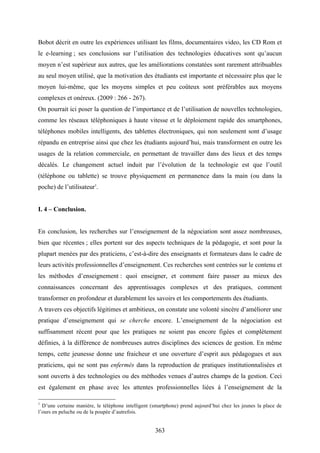 363
Bobot décrit en outre les expériences utilisant les films, documentaires video, les CD Rom et
le e-learning ; ses conclusions sur l’utilisation des technologies éducatives sont qu’aucun
moyen n’est supérieur aux autres, que les améliorations constatées sont rarement attribuables
au seul moyen utilisé, que la motivation des étudiants est importante et nécessaire plus que le
moyen lui-même, que les moyens simples et peu coûteux sont préférables aux moyens
complexes et onéreux. (2009 : 266 - 267).
On pourrait ici poser la question de l’importance et de l’utilisation de nouvelles technologies,
comme les réseaux téléphoniques à haute vitesse et le déploiement rapide des smartphones,
téléphones mobiles intelligents, des tablettes électroniques, qui non seulement sont d’usage
répandu en entreprise ainsi que chez les étudiants aujourd’hui, mais transforment en outre les
usages de la relation commerciale, en permettant de travailler dans des lieux et des temps
décalés. Le changement actuel induit par l’évolution de la technologie est que l’outil
(téléphone ou tablette) se trouve physiquement en permanence dans la main (ou dans la
poche) de l’utilisateur1
.
I. 4 – Conclusion.
En conclusion, les recherches sur l’enseignement de la négociation sont assez nombreuses,
bien que récentes ; elles portent sur des aspects techniques de la pédagogie, et sont pour la
plupart menées par des praticiens, c’est-à-dire des enseignants et formateurs dans le cadre de
leurs activités professionnelles d’enseignement. Ces recherches sont centrées sur le contenu et
les méthodes d’enseignement : quoi enseigner, et comment faire passer au mieux des
connaissances concernant des apprentissages complexes et des pratiques, comment
transformer en profondeur et durablement les savoirs et les comportements des étudiants.
A travers ces objectifs légitimes et ambitieux, on constate une volonté sincère d’améliorer une
pratique d’enseignement qui se cherche encore. L’enseignement de la négociation est
suffisamment récent pour que les pratiques ne soient pas encore figées et complètement
définies, à la différence de nombreuses autres disciplines des sciences de gestion. En même
temps, cette jeunesse donne une fraicheur et une ouverture d’esprit aux pédagogues et aux
praticiens, qui ne sont pas enfermés dans la reproduction de pratiques institutionnalisées et
sont ouverts à des technologies ou des méthodes venues d’autres champs de la gestion. Ceci
est également en phase avec les attentes professionnelles liées à l’enseignement de la
1
D’une certaine manière, le téléphone intelligent (smartphone) prend aujourd’hui chez les jeunes la place de
l’ours en peluche ou de la poupée d’autrefois.
 