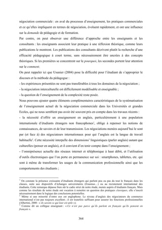 364
négociation commerciale : en aval du processus d’enseignement, les pratiques commerciales
et ce qu’elles impliquent en termes de négociation, évoluent rapidement, et ont une influence
sur la demande de pédagogie et de formation.
Par contre, on peut observer une différence d’approche entre les enseignants et les
consultants : les enseignants associent leur pratique à une réflexion théorique, comme leurs
publications le montrent. Les publications des consultants décrivent plutôt la recherche d’une
efficacité pédagogique à court terme, sans nécessairement être ancrées à des concepts
théoriques. Si les premières se concentrent sur le pourquoi, les secondes portent leur attention
sur le comment.
On peut rappeler ici que Usunier (2004) pose la difficulté pour l’étudiant de s’approprier le
discours et la méthode du pédagogue :
- les expériences présentées ne sont pas transférables à tous les domaines de la négociation ;
- la négociation interculturelle est difficilement modélisable et enseignable ;
- la question de l’enseignement de la complexité reste posée.
Nous pouvons ajouter quatre éléments complémentaires caractéristiques de la systématisation
de l’enseignement actuel de la négociation commerciale dans les Universités et grandes
Ecoles, qui ne nous semblent pas avoir été souvent pris en compte dans les travaux récents :
- la nécessité d’offrir un enseignement en anglais, particulièrement à une population
internationale d’étudiants étrangers non francophones1
, oblige à repenser les notions de
connaissances, de savoirs et de leur transmission. Les négociations menées aujourd’hui le sont
par (et face à) des négociateurs internationaux pour qui l’anglais est la langue de travail
habituelle2
. Cette nécessité interpelle des dimensions3
linguistiques (parler anglais) autant que
culturelles (penser en anglais), et il convient d’en tenir compte dans l’enseignement ;
- l’omniprésence actuelle des réseaux internet et téléphonique à haut débit, et l’utilisation
d’outils électroniques que l’on porte en permanence sur soi : smartphones, tablettes, etc. qui
sont à même de transformer les usages de la communication professionnelle ainsi que les
comportements des étudiants ;
1
On constate la présence croissante d’étudiants étrangers qui parlent peu ou pas du tout le français dans les
classes, suite aux dispositifs d’échanges universitaires (Erasmus…) ou au recrutement international des
étudiants. Cette remarque dépasse bien sûr le cadre strict de notre étude, menée auprès d’étudiants français. Mais
comme les résultats de notre étude ont vocation à remettre en question des pratiques classiques, elle s’inscrit
nécessairement dans la logique des conclusions potentielles.
2
Même si une minorité d’entre eux est anglophone. Le niveau d’anglais des négociateurs du commerce
international n’est pas toujours excellent ; il est toutefois suffisant pour assurer les fonctions professionnelles
(Albertini, 2008 : « ils savent ce qui leur est utile »).
3
Comme dit un collègue enseignant : « Ce n’est pas parce qu’ils parlent en français qu’ils pensent en
français ».
 