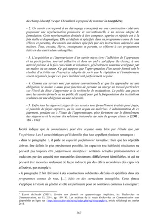 367
du champ éducatif (ce que Chevallard a proposé de nommer la noosphère).
- 2. Un savoir correspond à un découpage conceptuel ou une construction cohérente
proposant une représentation provisoire et conventionnelle à un niveau adapté de
formulation. Cette représentation destinée à être comprise, apprise et répétée est à la
fois stable et dogmatique. Elle est définie et spécifiée dans un programme connu de tous
(élèves et parents), documents eux-mêmes spécifiés par des instructions adressées aux
maîtres. Tous, ensuite, élèves, enseignants et parents, se réfèrent à ces programmes
bâtis en des curriculums intangibles.
- 3. L’acquisition et l’appropriation d’un savoir nécessitent l’adhésion de l’apprenant
et sa participation, souvent collective et dans un cadre spécifique (la classe), à une
activité précise, à la fois consciente et volontaire, généralement soutenue et régulée par
un maître ou un tuteur. Ce qui suppose que l’appropriation d’un savoir formel soit le
résultat d’activités ou d’exercices adaptés de sorte que la répétition et l’entraînement
soient organisés jusqu’à ce que l’habileté soit parfaitement acquise.
- 4. Comme ces savoirs sont par nature conventionnels et que les apprendre est une
obligation, le maître a aussi pour fonction de prendre en charge un travail particulier
sur l’éveil du désir d’apprendre et la recherche de motivations. Le public aux prises
avec les savoirs formels est un public dit captif pour qui la fréquentation des institutions
scolaires est une obligation ou une nécessité.
- 5. Enfin tous les apprentissages de ces savoirs sont formellement évalués pour juger,
si possible de façon objective, qu’ils sont acquis ou maîtrisés. L’administration de ce
jugement, pendant ou à l’issue de l’apprentissage, pèse fortement sur le déroulement
des séquences et la nature des relations instaurées au sein du groupe classe. » (2001 :
169 - 184)1
Jacobi indique que la connaissance peut être acquise aussi bien par l’étude que par
l’expérience. Les 5 caractéristiques qu’il identifie plus haut appellent plusieurs remarques :
- dans le paragraphe 1, il parle de capacité parfaitement identifiée ; bien que les objectifs
doivent être définis le plus précisément possible, les capacités (ou habiletés) résultantes ne
peuvent pas toujours être parfaitement identifiées : certaines activités professionnelles se
traduisent par des capacité non mesurables directement, difficilement identifiables, et qui ne
peuvent être mesurées seulement de façon indirecte par des effets secondaires (les capacités
affectives, par exemple) ;
- le paragraphe 2 fait référence à des constructions cohérentes, définies et spécifiées dans des
programmes connus de tous, […] bâtis en des curriculums intangibles. Cette phrase
s’applique à l’école en général et elle est pertinente pour de nombreux contenus à enseigner :
1
Extrait de Jacobi (2001) : Savoirs non formels ou apprentissages implicites, in : Recherches en
Communication, no 15, 2001, pp. 169-185. Les archives de la revue Recherches en Communication sont
disponibles en ligne sur : http://sites.uclouvain.be/rec/index.php/rec/issue/archive, article téléchargé en janvier
2011.
 