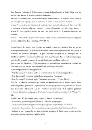 371
Ceci l’amène également à définir quatre niveaux d’objectifs avec la durée idéale pour les
atteindre, en nombre de séances de trois heures trente :
« niveau 1 - montrer ce qu’une matière contient, faire connaître l’existence d’outils, énoncer
des concepts ; cet objectif nécessite entre cinq et quinze séances selon les matières ;
niveau 2 - permettre aux étudiants de « discuter avec des spécialistes », de leur poser des
problèmes et de comprendre leurs réponses ; cet objectif nécessite entre dix et vingt séances ;
niveau 3 - être capable d’utiliser un outil ; on passe ici de 25 à plusieurs centaines de
séances ;
niveau 4 - être capable de faire une recherche ; dans ce cas, la durée nécessaire se compte en
années. » (Schwartz, dans Hameline, 1979 : 15-19).
Naturellement, les durées trop longues de modules sont peu réalistes dans un cursus
d’enseignement normal, et Schwartz a été amené à faire des compromis quant aux durées et
contenus des modules enseignés. On peut d’ailleurs évoquer ici la remarque de De
Landsheere (1979) : non seulement le cours doit rester faisable dans sa réalisation pratique,
mais les objectifs et le processus de leur vérification doivent l’être également.
Les travaux de Hameline (1979) complètent ces approches et permettent de préciser les
caractéristiques qui rendent un objectif efficace, pertinent et utilisable.
Il présente plusieurs caractères généraux :
- fixer des objectifs permet de rendre la communication des intentions négociables ;
- fixer des objectifs permet de centrer l’enseignement sur l’apprenant ;
- fixer des objectifs permet de rendre l’apprenant autonome. (1979, pp. 34-36).
Pour lui, la fixation d’objectifs spécifiques ou opérationnels est le dernier niveau d’une
approche graduée, partant de l’expression de finalités (« affirmation de principes »), puis de
buts (« énoncés définissant […] les intentions poursuivies »), et d’objectifs généraux
(« énoncé d’intention pédagogique décrivant l’un des résultats escomptés »). (1979, pp. 97-
99).
Dans les objectifs spécifiques, quatre exigences doivent être satisfaites :
- « décrire de façon univoque le contenu de l’intention pédagogique,
- décrire une activité de l’apprenant identifiable par un comportement observable,
- mentionner les conditions dans lesquelles le comportement souhaité doit se manifester,
- indiquer à quel niveau doit se situer l’activité terminale de l’apprenant et quels critères
serviront à évaluer le résultat ». (1979 : 100).
 