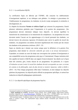 373
II. 2. 1 - La certification EQUIS.
La certification Equis est délivrée par l’EFMD1
, elle concerne les établissements
d’enseignement supérieur, et ses rubriques sont globales : la stratégie et gouvernance de
l’établissement, les programmes, les étudiants, la faculty (corps enseignant), la recherche et
développement, etc.
Le chapitre du document Normes et critères Equis2
qui concerne les programmes, fournit
plusieurs indications générales pour l’organisation et la gestion des programmes : [les
programmes] doivent clairement indiquer leurs objectifs ; ils doivent équilibrer la
transmission de connaissances et la transmission de compétences ; les programmes de cours
devraient mettre l’accent sur les apprentissages et le travail personnel des étudiants ; on
devrait trouver des processus rigoureux d’évaluation pour suivre la qualité du travail des
étudiants ; les programmes eux-mêmes devraient régulièrement être évalués par des retours
des étudiants et des partenaires extérieurs. (2013 : 15)
Equis ne cherche pas à donner une norme unique pour la définition et la gestion d’un
programme, étant donnée la « diversité culturelle qui existe à un niveau international ».
Cependant, on constate au cours du temps une convergence des systèmes d’enseignement et
une compatibilité accrue des programmes entre pays à l’international. Chaque institution doit
être capable de fournir à EQUIS dans son rapport d’auto-évaluation3
des détails sur la façon
dont elle construit, gère, évalue chacun de ses programmes. En particulier, le « régime
d’évaluation servant à noter le travail des étudiants devrait correspondre au cours, en terme
de contenu et de philosophie, mais de plus devrait se montrer rigoureux, valide et fiable »
(2013 : 16). Pour chaque programme offert dans l’institution, on doit indiquer les objectifs
généraux du programme, les objectifs précis affectés au programme spécifique, et surtout leur
traduction en objectifs pédagogiques opérationnels.
II. 2. 2 - Les objectifs spécifiques du programme Sup-Est.
1
European Foundation for Management Development, organisation internationale dont le siège est à Bruxelles.
22
Equis Standards & Criteria, document version january 2013, EFMD Quality Improvement System,
document disponible sur www.efmd.ord/equis, téléchargé en mars 2013. L’EFMD publie sous forme de
documents pdf les critères et règles d’évaluation des établissements d’enseingement supérieur.
3
Self-assessment report : l’évaluation Equis se fait sur la base d’un rapport que chaque institution écrit sur elle-
même et soumet à Equis. Des représentants Equis auditent ensuite l’institution puis émettent un avis
circonstancié.
 