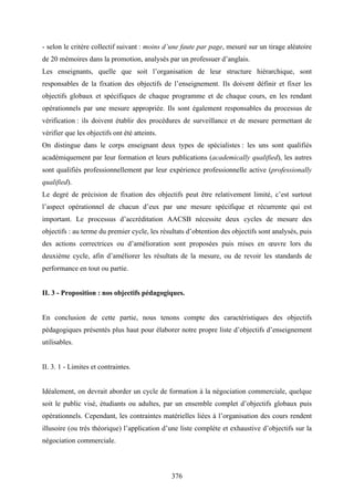 376
- selon le critère collectif suivant : moins d’une faute par page, mesuré sur un tirage aléatoire
de 20 mémoires dans la promotion, analysés par un professuer d’anglais.
Les enseignants, quelle que soit l’organisation de leur structure hiérarchique, sont
responsables de la fixation des objectifs de l’enseignement. Ils doivent définir et fixer les
objectifs globaux et spécifiques de chaque programme et de chaque cours, en les rendant
opérationnels par une mesure appropriée. Ils sont également responsables du processus de
vérification : ils doivent établir des procédures de surveillance et de mesure permettant de
vérifier que les objectifs ont été atteints.
On distingue dans le corps enseignant deux types de spécialistes : les uns sont qualifiés
académiquement par leur formation et leurs publications (academically qualified), les autres
sont qualifiés professionnellement par leur expérience professionnelle active (professionally
qualified).
Le degré de précision de fixation des objectifs peut être relativement limité, c’est surtout
l’aspect opérationnel de chacun d’eux par une mesure spécifique et récurrente qui est
important. Le processus d’accréditation AACSB nécessite deux cycles de mesure des
objectifs : au terme du premier cycle, les résultats d’obtention des objectifs sont analysés, puis
des actions correctrices ou d’amélioration sont proposées puis mises en œuvre lors du
deuxième cycle, afin d’améliorer les résultats de la mesure, ou de revoir les standards de
performance en tout ou partie.
II. 3 - Proposition : nos objectifs pédagogiques.
En conclusion de cette partie, nous tenons compte des caractéristiques des objectifs
pédagogiques présentés plus haut pour élaborer notre propre liste d’objectifs d’enseignement
utilisables.
II. 3. 1 - Limites et contraintes.
Idéalement, on devrait aborder un cycle de formation à la négociation commerciale, quelque
soit le public visé, étudiants ou adultes, par un ensemble complet d’objectifs globaux puis
opérationnels. Cependant, les contraintes matérielles liées à l’organisation des cours rendent
illusoire (ou très théorique) l’application d’une liste complète et exhaustive d’objectifs sur la
négociation commerciale.
 