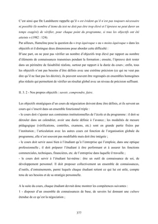 377
C’est ainsi que De Landsheere rappelle qu’il « est évident qu’il n’est pas toujours nécessaire
ni possible (le nombre d’items du test ne doit pas être trop élevé et l’épreuve ne peut durer un
temps exagéré) de vérifier, pour chaque point du programme, si tous les objectifs ont été
atteints » (1982 : 124).
Par ailleurs, Hameline pose la question du « trop équivoque » au « moins équivoque » dans les
objectifs et il distingue deux dimensions pour aborder cette difficulté :
D’une part, on ne peut pas vérifier un nombre d’objectifs trop élevé par rapport au nombre
d’éléments de connaissances transmises pendant la formation ; ensuite, l’épreuve doit rester
dans un périmètre de faisabilité réaliste, surtout par rapport à la durée du cours ; enfin, tous
les objectifs n’ont pas besoins d’être définis avec une extrême précision (ce qui ne veut pas
dire qu’il ne faut pas les décrire), ils peuvent souvent être regroupés en ensembles homogènes
plus réduits qui permettent de vérifier un résultat global avec un niveau de précision suffisant.
II. 3. 2 - Nos propres objectifs : savoir, comprendre, faire.
Les objectifs stratégiques d’un cours de négociation doivent donc être définis, et ils servent un
cours qui s’inscrit dans un ensemble fonctionnel triple :
- le cours doit s’ajuster aux contraintes institutionnelles de l’école et du programme : il doit se
dérouler dans un calendrier, avoir une durée définie à l’avance ; les modalités de mesure
pédagogique (vérifications, contrôles, examens, etc.) sont en grande partie fixées par
l’institution ; l’articulation avec les autres cours est fonction de l’organisation globale du
programme, elle n’est souvent pas modifiable mais doit être intégrée ;
- le cours doit servir aussi bien à l’étudiant qu’à l’entreprise qui l’emploie, dans une optique
professionnelle ; il doit préparer l’étudiant à être performant et à assurer les fonctions
commerciales, techniques, financières, etc. de l’entreprise dans laquelle il travaille ;
- le cours doit servir à l’étudiant lui-même : être un outil de connaissance de soi, de
développement personnel. Il doit proposer collectivement un ensemble de connaissances,
d’outils, d’entrainements, parmi lequels chaque étudiant retient ce qui lui est utile, compte
tenu de ses besoins et de sa stratégie personnelle.
A la suite du cours, chaque étudiant devrait donc montrer les compétences suivantes :
1 - disposer d’un ensemble de connaissances de base, de savoirs lui donnant une culture
étendue de ce qu’est la négociation ;
 