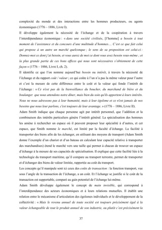 37
complexité du monde et des interactions entre les hommes producteurs, ou agents
économiques (1776 – 1886, Livre I).
Il développe également la nécessité de l’échange et de la coopération à travers
l’interdépendance économique : « dans une société civilisée, [l’homme] a besoin à tout
moment de l’assistance et du concours d’une multitude d’hommes… C’est ce que fait celui
qui propose à un autre un marché quelconque ; le sens de sa proposition est celui-ci :
Donnez-moi ce dont j’ai besoin, et vous aurez de moi ce dont vous avez besoin vous-même ; et
la plus grande partie de ces bons offices qui nous sont nécessaires s’obtiennent de cette
façon » (1776 – 1886, Livre I, ch. 2).
Il identifie ce que l’on nomme aujourd’hui besoin ou intérêt, à travers la nécessité de
l’échange et du rapport coût / valeur ; ce qui coûte à l’un n’a pas la même valeur pour l’autre
et c’est la mesure de cette différence entre le coût et la valeur qui fonde l’intérêt de
l’échange : « Ce n'est pas de la bienveillance du boucher, du marchand de bière et du
boulanger que nous attendons notre dîner, mais bien du soin qu'ils apportent à leurs intérêts.
Nous ne nous adressons pas à leur humanité, mais à leur égoïsme et ce n'est jamais de nos
besoins que nous leur parlons, c'est toujours de leur avantage. » (1776 – 1886, Livre II).
Adam Smith indique que chaque personne agit par intérêt personnel, que l’addition et la
combinaison des intérêts particuliers génère l’intérêt général. La spécialisation des hommes
les amène à rechercher un espace où il peuvent proposer leur spécialité à d’autres, et cet
espace, que Smith nomme le marché, est limité par la faculté d’échange. La facilité à
transporter des biens afin de les échanger, en utilisant des moyens de transport (Adam Smith
donne l’exemple d’un chariot et d’un bateau en calculant leur capacité relative à transporter
des marchandises) étend le marché vers une taille qui permet à chacun de trouver un espace
d’échange à la mesure de ses capacités de spécialisation. Il explique que cette facilité liée à la
technologie du transport maritime, qu’il compare au transport terrestre, permet de transporter
et d’échanger des biens de valeur limitée, rapportée au coût du transport.
Les concepts qu’il manipule sont ici ceux des coûts de transaction : la fonction transport, vue
sous l’angle de la transaction de l’échange, a un coût. Et l’échange se justifie si le coût de la
transaction est supportable, comparé au gain potentiel de l’échange lui-même.
Adam Smith développe également le concept de main invisible, qui correspond à
l’interdépendance des acteurs économiques et à leurs relations mutuelles. Il établit une
relation entre le mécanisme d’articulation des égoïsmes individuels et le développement de la
collectivité : « Mais le revenu annuel de toute société est toujours précisément égal à la
valeur échangeable de tout le produit annuel de son industrie, ou plutôt c’est précisément la
 