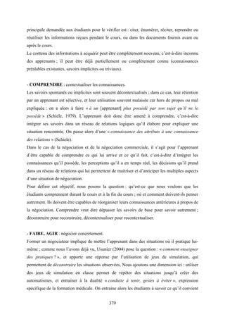 379
principale demandée aux étudiants pour le vérifier est : citer, énumérer, réciter, reprendre ou
réutiliser les informations reçues pendant le cours, ou dans les documents fournis avant ou
après le cours.
Le contenu des informations à acquérir peut être complètement nouveau, c’est-à-dire inconnu
des apprenants ; il peut être déjà partiellement ou complètement connu (connaissances
préalables existantes, savoirs implicites ou triviaux).
- COMPRENDRE : contextualiser les connaissances.
Les savoirs spontanés ou implicites sont souvent décontextualisés ; dans ce cas, leur rétention
par un apprenant est sélective, et leur utilisation souvent malaisée car hors de propos ou mal
expliquée : on a alors à faire « à un [apprenant] plus possédé par son sujet qu’il ne le
possède » (Schiele, 1979). L’apprenant doit donc être amené à comprendre, c’est-à-dire
intégrer ses savoirs dans un réseau de relations logiques qu’il élabore pour expliquer une
situation rencontrée. On passe alors d’une « connaissance des attributs à une connaissance
des relations » (Schiele).
Dans le cas de la négociation et de la négociation commerciale, il s’agit pour l’apprenant
d’être capable de comprendre ce qui lui arrive et ce qu’il fait, c’est-à-dire d’intégrer les
connaissances qu’il possède, les perceptions qu’il a en temps réel, les décisions qu’il prend
dans un réseau de relations qui lui permettent de maitriser et d’anticiper les multiples aspects
d’une situation de négociation.
Pour définir cet objectif, nous posons la question : qu’est-ce que nous voulons que les
étudiants comprennent durant le cours et à la fin du cours ; où et comment doivent-ils penser
autrement. Ils doivent être capables de réorganiser leurs connaissances antérieures à propos de
la négociation. Comprendre veut dire dépasser les savoirs de base pour savoir autrement ;
déconstruire pour reconstruire, décontextualiser pour recontextualiser.
- FAIRE, AGIR : négocier concrètement.
Former un négociateur implique de mettre l’apprenant dans des situations où il pratique lui-
même ; comme nous l’avons déjà vu, Usunier (2004) pose la question : « comment enseigner
des pratiques ? », et apporte une réponse par l’utilisation de jeux de simulation, qui
permettent de déconstruire les situations observées. Nous ajoutons une dimension ici : utiliser
des jeux de simulation en classe permet de répéter des situations jusqu’à créer des
automatismes, et entrainer à la dualité « conduite à tenir, gestes à éviter », expression
spécifique de la formation médicale. On entraine alors les étudiants à savoir ce qu’il convient
 