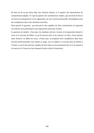 380
de faire (et de ne pas faire) dans une situation donnée, et à acquérir des automatismes de
comportement adaptés. Il s’agit de générer des automatismes simples, qui serviront de base à
un travail de transposition où les apprenants, par leur activité personnelle, développeront des
des compétences face à des situations nouvelles.
Nous posons la question : que doivent-ils être capables de faire concrètement en négociant
eux-mêmes ou en participant à une négociation menée par d’autres.
La question est double : d’une part, les étudiants doivent s’exercer à la négociation durant le
cours et il convient de définir ce qu’ils doivent faire et les amener à le faire, d’une ménière
assez directive au début du cours ; d’autre part, en projetant leurs compétences dans leurs
activités professionnelles (soit durant un stage, soit en emploi), il convient alors de définir à
l’avance ce qu’ils devront être capables de faire dans un environnement réel, et à les amener à
le concevoir à l’avance en leur donnant de plus en plus d’autonomie.
 