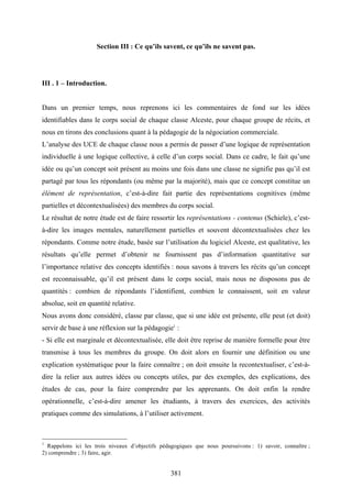 381
Section III : Ce qu’ils savent, ce qu’ils ne savent pas.
III . 1 – Introduction.
Dans un premier temps, nous reprenons ici les commentaires de fond sur les idées
identifiables dans le corps social de chaque classe Alceste, pour chaque groupe de récits, et
nous en tirons des conclusions quant à la pédagogie de la négociation commerciale.
L’analyse des UCE de chaque classe nous a permis de passer d’une logique de représentation
individuelle à une logique collective, à celle d’un corps social. Dans ce cadre, le fait qu’une
idée ou qu’un concept soit présent au moins une fois dans une classe ne signifie pas qu’il est
partagé par tous les répondants (ou même par la majorité), mais que ce concept constitue un
élément de représentation, c’est-à-dire fait partie des représentations cognitives (même
partielles et décontextualisées) des membres du corps social.
Le résultat de notre étude est de faire ressortir les représentations - contenus (Schiele), c’est-
à-dire les images mentales, naturellement partielles et souvent décontextualisées chez les
répondants. Comme notre étude, basée sur l’utilisation du logiciel Alceste, est qualitative, les
résultats qu’elle permet d’obtenir ne fournissent pas d’information quantitative sur
l’importance relative des concepts identifiés : nous savons à travers les récits qu’un concept
est reconnaissable, qu’il est présent dans le corps social, mais nous ne disposons pas de
quantités : combien de répondants l’identifient, combien le connaissent, soit en valeur
absolue, soit en quantité relative.
Nous avons donc considéré, classe par classe, que si une idée est présente, elle peut (et doit)
servir de base à une réflexion sur la pédagogie1
:
- Si elle est marginale et décontextualisée, elle doit être reprise de manière formelle pour être
transmise à tous les membres du groupe. On doit alors en fournir une définition ou une
explication systématique pour la faire connaître ; on doit ensuite la recontextualiser, c’est-à-
dire la relier aux autres idées ou concepts utiles, par des exemples, des explications, des
études de cas, pour la faire comprendre par les apprenants. On doit enfin la rendre
opérationnelle, c’est-à-dire amener les étudiants, à travers des exercices, des activités
pratiques comme des simulations, à l’utiliser activement.
1
Rappelons ici les trois niveaux d’objectifs pédagogiques que nous poursuivons : 1) savoir, connaître ;
2) comprendre ; 3) faire, agir.
 