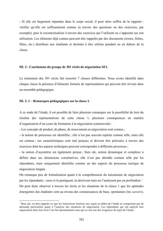 382
- Si elle est largement répandue dans le corps social, il peut alors suffire de la rappeler :
vérifier qu’elle est suffisamment connue (à travers des questions ou des exercices, par
exemple), puis la recontextualiser à travers des exercices qui l’utilisent ou s’appuient sur son
utilisation. Les éléments déjà connus peuvent être rappelés par des documents (textes, fiches,
films, etc.) distribués aux étudiants et destinés à être utilisés pendant ou en dehors de la
classe.
III. 2 - Conclusions du groupe de 301 récits de négociation SE1.
Le traitement des 301 récits fait ressortir 7 classes différentes. Nous avons identifié dans
chaque classe la présence d’éléments formels de représentation qui peuvent être révisés dans
un ensemble pédagogique.
III. 2. 1 – Remarques pédagogiques sur la classe 1.
A ce stade de l’étude, il est possible de faire plusieurs remarques sur la possibilité de tirer du
résultat des représentations de cette classe 1, plusieurs conséquences en matière
d’organisation d’un cours de formation à la négociation commerciale :
- Les concepts de produit, de phase, de mouvement en négociation sont connus ;
- la notion de processus est identifiée ; elle n’est pas souvent repérée comme telle, mais elle
est connue ; ses caractéristiques sont mal perçues et doivent être précisées à travers des
exercices dont les aspects techniques peuvent correspondre à différents processus ;
- la notion d’asymétrie est également perçue ; bien sûr, notion dynamique et complexe à
définir dans ses dimensions constitutives, elle n’est pas abordée comme telle par les
répondants, mais uniquement identifiée comme un des aspects du processus tactique de
négociation inégale.
On remarque peu de formalisation quant à la compréhension du mécanisme de négociation
par les répondants : ceux-ci la pratiquent, la décrivent mais ne l’analysent pas en profondeur.1
On peut donc observer à travers les récits et les situations de la classe 1 que les aptitudes
émergentes des étudiants sont au niveau des connaissances de base, spontanées (les savoirs),
1
Bien sûr, on doit rappeler ici que les instructions fournies aux sujets au début de l’étude ne comportent pas de
demande particulière quant à l’analyse des situations de négociation. Les répondants qui ont analysé leur
négociation dans leur récit l’ont fait spontanément sans que ce soit une des exigences du sujet de l’étude.
 