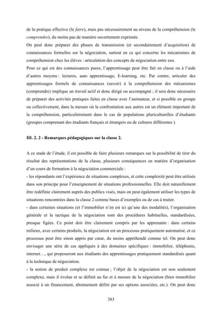 383
de la pratique effective (le faire), mais pas nécessairement au niveau de la compréhension (le
comprendre), du moins pas de manière ouvertement exprimée.
On peut donc préparer des phases de transmission (et secondairement d’acquisition) de
connaissances formelles sur la négociation, surtout en ce qui concerne les mécanismes de
compréhension chez les élèves : articulation des concepts de négociation entre eux.
Pour ce qui est des connaissances pures, l’apprentissage peut être fait en classe ou à l’aide
d’autres moyens : lectures, auto apprentissage, E-learning, etc. Par contre, articuler des
apprentissages formels de connaissances (savoir) à la compréhension des mécanismes
(comprendre) implique un travail actif et donc dirigé ou accompagné ; il sera donc nécessaire
de préparer des activités pratiques faites en classe avec l’animateur, et si possible en groupe
ou collectivement, dans la mesure où la confrontation aux autres est un élément important de
la compréhension, particulièrement dans le cas de populations pluriculturelles d’étudiants
(groupes comprenant des étudiants français et étrangers ou de cultures différentes ).
III. 2. 2 - Remarques pédagogiques sur la classe 2.
A ce stade de l’étude, il est possible de faire plusieurs remarques sur la possibilité de tirer du
résultat des représentations de la classe, plusieurs conséquences en matière d’organisation
d’un cours de formation à la négociation commerciale :
- les répondants ont l’expérience de situations complexes, et cette complexité peut être utilisée
dans son principe pour l’enseignement de situations professionnelles. Elle doit naturellement
être redéfinie clairement auprès des publics visés, mais on peut également utiliser les types de
situations rencontrées dans la classe 2 comme bases d’exemples ou de cas à traiter.
- dans certaines situations (et l’immobilier n’en est ici qu’une des modalités), l’organisation
générale et la tactique de la négociation sont des procédures habituelles, standardisées,
presque figées. Ce point doit être clairement compris par les apprenants : dans certains
milieux, avec certains produits, la négociation est un processus pratiquement automatisé, et ce
processus peut être sinon appris par cœur, du moins appréhendé comme tel. On peut donc
envisager une série de cas appliqués à des domaines spécifiques : immobilier, téléphonie,
internet…, qui proposeront aux étudiants des apprentissages pratiquement standardisés quant
à la technique de négociation.
- la notion de produit complexe est connue ; l’objet de la négociation est non seulement
complexe, mais il évolue et se définit au fur et à mesure de la négociation (bien immobilier
associé à un financement, abonnement défini par ses options associées, etc.). On peut donc
 