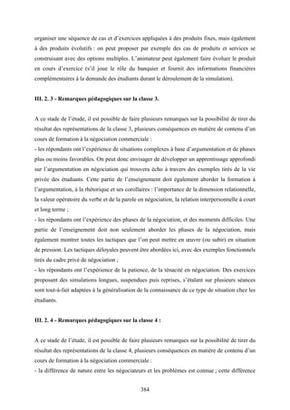 384
organiser une séquence de cas et d’exercices appliquées à des produits fixes, mais également
à des produits évolutifs : on peut proposer par exemple des cas de produits et services se
construisant avec des options multiples. L’animateur peut également faire évoluer le produit
en cours d’exercice (s’il joue le rôle du banquier et fournit des informations financières
complémentaires à la demande des étudiants durant le déroulement de la simulation).
III. 2. 3 - Remarques pédagogiques sur la classe 3.
A ce stade de l’étude, il est possible de faire plusieurs remarques sur la possibilité de tirer du
résultat des représentations de la classe 3, plusieurs conséquences en matière de contenu d’un
cours de formation à la négociation commerciale :
- les répondants ont l’expérience de situations complexes à base d’argumentation et de phases
plus ou moins favorables. On peut donc envisager de développer un apprentissage approfondi
sur l’argumentation en négociation qui trouvera écho à travers des exemples tirés de la vie
privée des étudiants. Cette partie de l’enseignement doit également aborder la formation à
l’argumentation, à la rhétorique et ses corollaires : l’importance de la dimension relationnelle,
la valeur opératoire du verbe et de la parole en négociation, la relation interpersonnelle à court
et long terme ;
- les répondants ont l’expérience des phases de la négociation, et des moments difficiles. Une
partie de l’enseignement doit non seulement aborder les phases de la négociation, mais
également montrer toutes les tactiques que l’on peut mettre en œuvre (ou subir) en situation
de pression. Les tactiques déloyales peuvent être abordées ici, avec des exemples fonctionnels
tirés du cadre privé de négociation ;
- les répondants ont l’expérience de la patience, de la ténacité en négociation. Des exercices
proposant des simulations longues, suspendues puis reprises, s’étalant sur plusieurs séances
sont tout-à-fait adaptées à la généralisation de la connaissance de ce type de situation chez les
étudiants.
III. 2. 4 - Remarques pédagogiques sur la classe 4 :
A ce stade de l’étude, il est possible de faire plusieurs remarques sur la possibilité de tirer du
résultat des représentations de la classe 4, plusieurs conséquences en matière de contenu d’un
cours de formation à la négociation commerciale :
- la différence de nature entre les négociateurs et les problèmes est connue ; cette différence
 