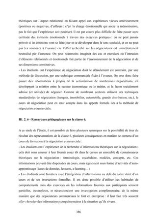 386
théoriques sur l’aspect relationnel en faisant appel aux expériences vécues antérieurement
(positives ou négatives, d’ailleurs : c’est la charge émotionnelle qui ancre la mémorisation,
pas le fait que l’expérience soit positive). Il est par contre plus difficile de faire passer avec
certitude des éléments émotionnels à travers des exercices pratiques : on ne peut jamais
prévoir si les émotions vont se faire jour et se développer dans le sens souhaité, et on ne peut
pas les annoncer à l’avance car l’effet recherché sur les négociateurs est immédiatement
neutralisé par l’annonce. On peut néanmoins imaginer des cas et exercices où l’intrusion
d’éléments relationnels et émotionnels fait partie de l’environnement de la négociation et de
ses dimensions constitutives.
- Les étudiants ont l’expérience de négociation dont le déroulement est contraint, par une
méthode de discussion, par une technique commerciale fixée à l’avance. On peut donc faire
passer des informations à propos de la scénarisation de nombreuses négociations, en
développant la relation entre le secteur économique ou le métier, et la façon socialement
admise (et utilisée) de négocier. Comme de nombreux secteurs utilisent des techniques
standardisées de négociation (banques, immobilier, automobile, grande distribution, etc.), le
cours de négociation peut en tenir compte dans les apports formels liés à la méthode de
négociation commerciale.
III. 2. 6 - Remarques pédagogiques sur la classe 6.
A ce stade de l’étude, il est possible de faire plusieurs remarques sur la possibilité de tirer du
résultat des représentations de la classe 6, plusieurs conséquences en matière de contenu d’un
cours de formation à la négociation commerciale :
- Les étudiants ont l’expérience de la recherche d’informations théoriques sur la négociation ;
cela doit nous amener à leur fournir assez tôt dans le cursus un ensemble de connaissances
théoriques sur la négociation : terminologie, vocabulaire, modèles, concepts, etc. Ces
informations peuvent être dispensées en cours, mais également sous forme d’activités d’auto-
apprentissage (bases de données, lectures, e-learning…).
- Les étudiants sont familiers avec l’intégration d’informations au delà du cadre strict d’un
cours et de ses instructions formelles. Il est donc possible d’utiliser ces habitudes de
comportements dans des exercices où les informations fournies aux participants seraient
partielles, incomplètes, et nécessiteraient une investigation complémentaire, de la même
manière que des négociateurs commerciaux le font en entreprise : il leur faut très souvent
aller chercher des informations complémentaires à la situation qu’ils vivent.
 