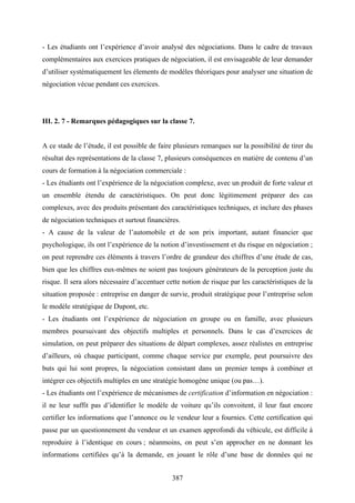 387
- Les étudiants ont l’expérience d’avoir analysé des négociations. Dans le cadre de travaux
complémentaires aux exercices pratiques de négociation, il est envisageable de leur demander
d’utiliser systématiquement les élements de modèles théoriques pour analyser une situation de
négociation vécue pendant ces exercices.
III. 2. 7 - Remarques pédagogiques sur la classe 7.
A ce stade de l’étude, il est possible de faire plusieurs remarques sur la possibilité de tirer du
résultat des représentations de la classe 7, plusieurs conséquences en matière de contenu d’un
cours de formation à la négociation commerciale :
- Les étudiants ont l’expérience de la négociation complexe, avec un produit de forte valeur et
un ensemble étendu de caractéristiques. On peut donc légitimement préparer des cas
complexes, avec des produits présentant des caractéristiques techniques, et inclure des phases
de négociation techniques et surtout financières.
- A cause de la valeur de l’automobile et de son prix important, autant financier que
psychologique, ils ont l’expérience de la notion d’investissement et du risque en négociation ;
on peut reprendre ces éléments à travers l’ordre de grandeur des chiffres d’une étude de cas,
bien que les chiffres eux-mêmes ne soient pas toujours générateurs de la perception juste du
risque. Il sera alors nécessaire d’accentuer cette notion de risque par les caractéristiques de la
situation proposée : entreprise en danger de survie, produit stratégique pour l’entreprise selon
le modèle stratégique de Dupont, etc.
- Les étudiants ont l’expérience de négociation en groupe ou en famille, avec plusieurs
membres poursuivant des objectifs multiples et personnels. Dans le cas d’exercices de
simulation, on peut préparer des situations de départ complexes, assez réalistes en entreprise
d’ailleurs, où chaque participant, comme chaque service par exemple, peut poursuivre des
buts qui lui sont propres, la négociation consistant dans un premier temps à combiner et
intégrer ces objectifs multiples en une stratégie homogène unique (ou pas…).
- Les étudiants ont l’expérience de mécanismes de certification d’information en négociation :
il ne leur suffit pas d’identifier le modèle de voiture qu’ils convoitent, il leur faut encore
certifier les informations que l’annonce ou le vendeur leur a fournies. Cette certification qui
passe par un questionnement du vendeur et un examen approfondi du véhicule, est difficile à
reproduire à l’identique en cours ; néanmoins, on peut s’en approcher en ne donnant les
informations certifiées qu’à la demande, en jouant le rôle d’une base de données qui ne
 