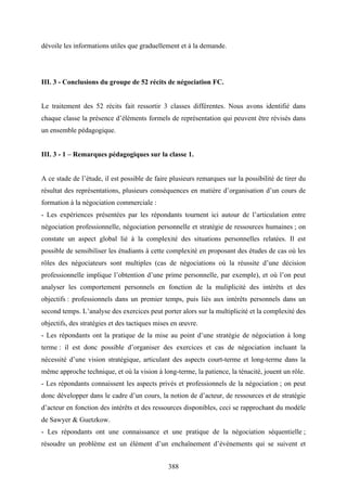 388
dévoile les informations utiles que graduellement et à la demande.
III. 3 - Conclusions du groupe de 52 récits de négociation FC.
Le traitement des 52 récits fait ressortir 3 classes différentes. Nous avons identifié dans
chaque classe la présence d’éléments formels de représentation qui peuvent être révisés dans
un ensemble pédagogique.
III. 3 - 1 – Remarques pédagogiques sur la classe 1.
A ce stade de l’étude, il est possible de faire plusieurs remarques sur la possibilité de tirer du
résultat des représentations, plusieurs conséquences en matière d’organisation d’un cours de
formation à la négociation commerciale :
- Les expériences présentées par les répondants tournent ici autour de l’articulation entre
négociation professionnelle, négociation personnelle et stratégie de ressources humaines ; on
constate un aspect global lié à la complexité des situations personnelles relatées. Il est
possible de sensibiliser les étudiants à cette complexité en proposant des études de cas où les
rôles des négociateurs sont multiples (cas de négociations où la réussite d’une décision
professionnelle implique l’obtention d’une prime personnelle, par exemple), et où l’on peut
analyser les comportement personnels en fonction de la muliplicité des intérêts et des
objectifs : professionnels dans un premier temps, puis liés aux intérêts personnels dans un
second temps. L’analyse des exercices peut porter alors sur la multiplicité et la complexité des
objectifs, des stratégies et des tactiques mises en œuvre.
- Les répondants ont la pratique de la mise au point d’une stratégie de négociation à long
terme : il est donc possible d’organiser des exercices et cas de négociation incluant la
nécessité d’une vision stratégique, articulant des aspects court-terme et long-terme dans la
même approche technique, et où la vision à long-terme, la patience, la ténacité, jouent un rôle.
- Les répondants connaissent les aspects privés et professionnels de la négociation ; on peut
donc développer dans le cadre d’un cours, la notion de d’acteur, de ressources et de stratégie
d’acteur en fonction des intérêts et des ressources disponibles, ceci se rapprochant du modèle
de Sawyer & Guetzkow.
- Les répondants ont une connaissance et une pratique de la négociation séquentielle ;
résoudre un problème est un élément d’un enchaînement d’événements qui se suivent et
 