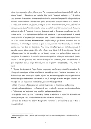 38
même chose que cette valeur échangeable. Par conséquent, puisque chaque individu tâche, le
plus qu’il peut, 1° d’employer son capital à faire valoir l’industrie nationale, et 2° de diriger
cette industrie de manière à lui faire produire la plus grande valeur possible, chaque individu
travaille nécessairement à rendre aussi grand que possible le revenu annuel de la société. À
la vérité, son intention, en général, n'est pas en cela de servir l'intérêt public, et il ne sait
même pas jusqu'à quel point il peut être utile à la société. En préférant le succès de l'industrie
nationale à celui de l'industrie étrangère, il ne pense qu'à se donner personnellement une plus
grande sûreté ; et en dirigeant cette industrie de manière à ce que son produit ait le plus de
valeur possible, il ne pense qu'à son propre gain ; en cela, comme dans beaucoup d'autres
cas, il est conduit par une main invisible à remplir une fin qui n'entre nullement dans ses
intentions ; et ce n'est pas toujours ce qu'il y a de plus mal pour la société, que cette fin
n'entre pour rien dans ses intentions. Tout en ne cherchant que son intérêt personnel, il
travaille souvent d'une manière bien plus efficace pour l'intérêt de la société, que s'il avait
réellement pour but d'y travailler. Je n'ai jamais vu que ceux qui aspiraient, dans leurs
entreprises de commerce, à travailler pour le bien général, aient fait beaucoup de bonnes
choses. Il est vrai que cette belle passion n'est pas très commune parmi les marchands, et
qu'il ne faudrait pas de longs discours pour les en guérir. » (Recherches, 1776, livre IV,
ch. 2)
A l’époque des travaux de Adam Smith, on constate que les concepts et les principes des
échanges économiques utilisés actuellement sont déjà présents. Smith ne leur donne pas la
définition que nous tenons pour usuelle aujourd’hui, mais son approche est conceptuellement
intéressante pour appréhender les notions de jeu, d’échange, d’intérêt. On peut lister ici des
concepts liés à la négociation commerciale, qui sont utilisés par Smith :
- intérêts et besoins : chacun poursuit ses intérêts propres, en fonction de ses besoins ;
- interdépendance et échange : en fonction de leurs besoins, les hommes sont interdépendants,
et l’échange est une technique1
pour satisfaire les besoins de chacun ;
- concepts de valeur, de coût : l’intérêt de chacun se mesure à la valeur qu’on donne aux
choses ; échanger, c’est acquérir à moindre coût des choses de valeur ;
- division des tâches : elle permet d’augmenter fortement la productivité, et de ce fait, la
production totale ;
1
Smith en évoque d’autres : prendre par force ou par ruse, qui est l’instinct primitif ; utiliser l’autorité (in :
Richesse : XXIV).
 