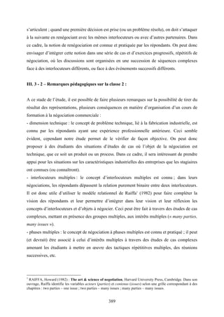 389
s’articulent ; quand une première décision est prise (ou un problème résolu), on doit s’attaquer
à la suivante en renégociant avec les mêmes interlocuteurs ou avec d’autres partenaires. Dans
ce cadre, la notion de renégociation est connue et pratiquée par les répondants. On peut donc
envisager d’intégrer cette notion dans une série de cas et d’exercices progressifs, répétitifs de
négociation, où les discussions sont organisées en une succession de séquences complexes
face à des interlocuteurs différents, ou face à des événements successifs différents.
III. 3 - 2 – Remarques pédagogiques sur la classe 2 :
A ce stade de l’étude, il est possible de faire plusieurs remarques sur la possibilité de tirer du
résultat des représentations, plusieurs conséquences en matière d’organisation d’un cours de
formation à la négociation commerciale :
- dimension technique : le concept de problème technique, lié à la fabrication industrielle, est
connu par les répondants ayant une expérience professionnelle antérieure. Ceci semble
évident, cependant notre étude permet de le vérifier de façon objective. On peut donc
proposer à des étudiants des situations d’études de cas où l’objet de la négociation est
technique, que ce soit un produit ou un process. Dans ce cadre, il sera intéressant de prendre
appui pour les situations sur les caractéristiques industrielles des entreprises que les stagiaires
ont connues (ou connaîtront).
- interlocuteurs multiples : le concept d’interlocuteurs multiples est connu ; dans leurs
négociations, les répondants dépassent la relation purement binaire entre deux interlocuteurs.
Il est donc utile d’utiliser le modèle relationnel de Raiffa1
(1982) pour faire compléter la
vision des répondants et leur permettre d’intégrer dans leur vision et leur réflexion les
concepts d’interlocuteurs et d’objets à négocier. Ceci peut être fait à travers des études de cas
complexes, mettant en présence des groupes multiples, aux intérêts multiples (« many parties,
many issues »).
- phases multiples : le concept de négociation à phases multiples est connu et pratiqué ; il peut
(et devrait) être associé à celui d’intérêts multiples à travers des études de cas complexes
amenant les étudiants à mettre en œuvre des tactiques répétititves multiples, des réunions
successives, etc.
1
RAIFFA, Howard (1982) : The art & science of negotiation, Harvard University Press, Cambridge. Dans son
ouvrage, Raiffa identifie les variables acteurs (parties) et contenus (issues) selon une grille correspondant à des
chapitres : two parties – one issue ; two parties – many issues ; many parties – many issues.
 