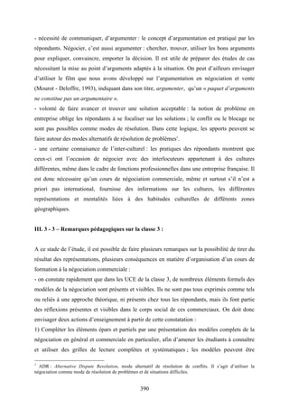 390
- nécessité de communiquer, d’argumenter : le concept d’argumentation est pratiqué par les
répondants. Négocier, c’est aussi argumenter : chercher, trouver, utiliser les bons arguments
pour expliquer, convaincre, emporter la décision. Il est utile de préparer des études de cas
nécessitant la mise au point d’arguments adaptés à la situation. On peut d’ailleurs envisager
d’utiliser le film que nous avons développé sur l’argumentation en négociation et vente
(Mourot - Deloffre, 1993), indiquant dans son titre, argumenter, qu’un « paquet d’arguments
ne constitue pas un argumentaire ».
- volonté de faire avancer et trouver une solution acceptable : la notion de problème en
entreprise oblige les répondants à se focaliser sur les solutions ; le conflit ou le blocage ne
sont pas possibles comme modes de résolution. Dans cette logique, les apports peuvent se
faire autour des modes alternatifs de résolution de problèmes1
.
- une certaine connaisance de l’inter-culturel : les pratiques des répondants montrent que
ceux-ci ont l’occasion de négocier avec des interlocuteurs appartenant à des cultures
différentes, même dans le cadre de fonctions professionnelles dans une entreprise française. Il
est donc nécessaire qu’un cours de négociation commerciale, même et surtout s’il n’est a
priori pas international, fournisse des informations sur les cultures, les différentes
représentations et mentalités liées à des habitudes culturelles de différents zones
géographiques.
III. 3 - 3 – Remarques pédagogiques sur la classe 3 :
A ce stade de l’étude, il est possible de faire plusieurs remarques sur la possibilité de tirer du
résultat des représentations, plusieurs conséquences en matière d’organisation d’un cours de
formation à la négociation commerciale :
- on constate rapidement que dans les UCE de la classe 3, de nombreux éléments formels des
modèles de la négociation sont présents et visibles. Ils ne sont pas tous exprimés comme tels
ou reliés à une approche théorique, ni présents chez tous les répondants, mais ils font partie
des réflexions présentes et visibles dans le corps social de ces commerciaux. On doit donc
envisager deux actions d’enseignement à partir de cette constatation :
1) Compléter les éléments épars et partiels par une présentation des modèles complets de la
négociation en général et commerciale en particulier, afin d’amener les étudiants à connaître
et utiliser des grilles de lecture complètes et systématiques ; les modèles peuvent être
1
ADR : Alternative Dispute Resolution, mode alternatif de résolution de conflits. Il s’agit d’utiliser la
négociation comme mode de résolution de problèmes et de situations difficiles.
 