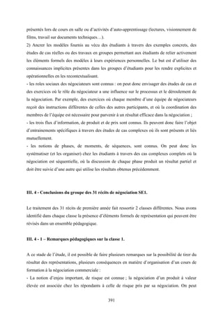 391
présentés lors de cours en salle ou d’activités d’auto-apprentissage (lectures, visionnement de
films, travail sur documents techniques…).
2) Ancrer les modèles fournis au vécu des étudiants à travers des exemples concrets, des
études de cas réelles ou des travaux en groupes permettant aux étudiants de relier activement
les éléments formels des modèles à leurs expériences personnelles. Le but est d’utiliser des
connaissances implicites présentes dans les groupes d’étudiants pour les rendre explicites et
opérationnelles en les recontextualisant.
- les roles sociaux des négociateurs sont connus : on peut donc envisager des études de cas et
des exercices où le rôle du négociateur a une influence sur le processus et le déroulement de
la négociation. Par exemple, des exercices où chaque membre d’une équipe de négociateurs
reçoit des instructions différentes de celles des autres participants, et où la coordination des
membres de l’équipe est nécessaire pour parvenir à un résultat efficace dans la négociation ;
- les trois flux d’information, de produit et de prix sont connus. Ils peuvent donc faire l’objet
d’entrainements spécifiques à travers des études de cas complexes où ils sont présents et liés
mutuellement.
- les notions de phases, de moments, de séquences, sont connus. On peut donc les
systématiser (et les organiser) chez les étudiants à travers des cas complexes complets où la
négociation est séquentielle, où la discussion de chaque phase produit un résultat partiel et
doit être suivie d’une autre qui utilise les résultats obtenus précédemment.
III. 4 - Conclusions du groupe des 31 récits de négociation SE1.
Le traitement des 31 récits de première année fait ressortir 2 classes différentes. Nous avons
identifié dans chaque classe la présence d’éléments formels de représentation qui peuvent être
révisés dans un ensemble pédagogique.
III. 4 - 1 – Remarques pédagogiques sur la classe 1.
A ce stade de l’étude, il est possible de faire plusieurs remarques sur la possibilité de tirer du
résultat des représentations, plusieurs conséquences en matière d’organisation d’un cours de
formation à la négociation commerciale :
- La notion d’enjeu important, de risque est connue ; la négociation d’un produit à valeur
élevée est associée chez les répondants à celle de risque pris par sa négociation. On peut
 
