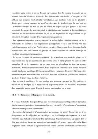 392
concrétiser cette notion à travers des cas ou exercices dont le contenu à négocier est un
montant financier très élevé. Toutefois, deux limites sont identifiables : d’une part, le côté
artificiel des exercices rend difficile l’appréhension des montants réels par les étudiants ;
d’autre part, certains montants ne signifient rien pour les étudiants car ils n’en ont pas
l’expérience concrète et dans ce cas, la notion de risque n’est pas perçue. Il est donc
nécessaire de penser des exercices dont la négociation des montants a des conséquences
concrètes sur la déroulement ultérieur du jeu ou sur la position des négociatieurs, ce qui
introduit la perception concrète d’un risque dans la négociation.
- Les répondants négocient peu eux-mêmes ; la notion d’observation est connue car ils la
pratiquent : ils assistent à des négociations et rapportent ce qu’il ont observé. On peut
capitaliser sur cette activité en l’intégrant aux exercices. Dans ce cas, la performance du rôle
d’observateur actif doit donner au groupe de travail concerné un certain avantage ou
constituer un gain dans la négociation.
- La notion de phase, de moment est connue : les répondants identifient des phases de la
négociation mais ne les reconnaissent pas comme telles et ne les placent pas dans un ordre
particulier. Il est ici nécessaire (et ce, pour tous les répondants de tous les groupes
d’étudiants) de structurer le déroulement d’une négociation commerciale en faisant passer un
modèle de phases, identifiées, décrites, et caractérisées clairement. Un apport théorique est ici
nécessaire et peut prendre la forme d’un cours avec une vérification systématique à base de
questions de cours ou de questions d’analyse.
- Les notions de position et de marchandage sont connues ; on peut les faire pratiquer à
travers des cas multiples où la discussion sur les positions amène les étudiants à marchander
dans un premier temps, puis à dépasser le simple marchandage par la suite.
III. 4 - 2 – Remarques pédagogiques sur la classe 2.
A ce stade de l’étude, il est possible de faire plusieurs remarques sur la possibilité de tirer du
résultat des représentations, plusieurs conséquences en matière d’organisation d’un cours de
formation à la négociation commerciale :
- La notion d’argument et d’argumentation est connue. Un apport formel sur les types
d’arguments, sur les objections et les critiques, sur la réthorique est important car il doit
permettre aux étudiants d’améliorer leur performance de communication. Cet apport doit se
faire sous plusieurs formes, en poursuivant les trois objectifs savoir, comprendre, faire. Dans
un premier temps, les types d’arguments doivent connus ; ensuite, les étudiants doivent savoir
 