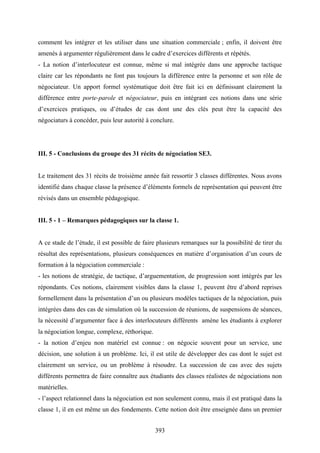 393
comment les intégrer et les utiliser dans une situation commerciale ; enfin, il doivent être
amenés à argumenter régulièrement dans le cadre d’exercices différents et répétés.
- La notion d’interlocuteur est connue, même si mal intégrée dans une approche tactique
claire car les répondants ne font pas toujours la différence entre la personne et son rôle de
négociateur. Un apport formel systématique doit être fait ici en définissant clairement la
différence entre porte-parole et négociateur, puis en intégrant ces notions dans une série
d’exercices pratiques, ou d’études de cas dont une des clés peut être la capacité des
négociaturs à concéder, puis leur autorité à conclure.
III. 5 - Conclusions du groupe des 31 récits de négociation SE3.
Le traitement des 31 récits de troisième année fait ressortir 3 classes différentes. Nous avons
identifié dans chaque classe la présence d’éléments formels de représentation qui peuvent être
révisés dans un ensemble pédagogique.
III. 5 - 1 – Remarques pédagogiques sur la classe 1.
A ce stade de l’étude, il est possible de faire plusieurs remarques sur la possibilité de tirer du
résultat des représentations, plusieurs conséquences en matière d’organisation d’un cours de
formation à la négociation commerciale :
- les notions de stratégie, de tactique, d’arguementation, de progression sont intégrés par les
répondants. Ces notions, clairement visibles dans la classe 1, peuvent être d’abord reprises
formellement dans la présentation d’un ou plusieurs modèles tactiques de la négociation, puis
intégrées dans des cas de simulation où la succession de réunions, de suspensions de séances,
la nécessité d’argumenter face à des interlocuteurs différents amène les étudiants à explorer
la négociation longue, complexe, réthorique.
- la notion d’enjeu non matériel est connue : on négocie souvent pour un service, une
décision, une solution à un problème. Ici, il est utile de développer des cas dont le sujet est
clairement un service, ou un problème à résoudre. La succession de cas avec des sujets
différents permettra de faire connaître aux étudiants des classes réalistes de négociations non
matérielles.
- l’aspect relationnel dans la négociation est non seulement connu, mais il est pratiqué dans la
classe 1, il en est même un des fondements. Cette notion doit être enseignée dans un premier
 