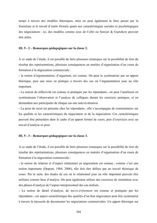 394
temps à travers des modèles théoriques, mais on peut également la faire passer par la
fourniture et le travail d’outils formels quant aux caractéristiques sociales et psychologiques
des négociateurs : ici, des modèles comme ceux de Coltri ou Sawyer & Guetzkow peuvent
être utiles.
III. 5 - 2 – Remarques pédagogiques sur la classe 2.
A ce stade de l’étude, il est possible de faire plusieurs remarques sur la possibilité de tirer du
résultat des représentations, plusieurs conséquences en matière d’organisation d’un cours de
formation à la négociation commerciale :
- la notion d’argumentation, d’argument, est connue. On peut la systématiser par un apport
théorique, puis une mise en pratique à travers des cas où l’argumentation joue un rôle
important.
- La notion de réflexivité est connue et pratiquée par les répondants ; on peut l’améliorer en
systématisant l’observation et l’analyse de collègues durant les exercices pratiques, et en
demandant aux participants de chaque cas une auto-évaluation.
- La prise de recul est présente chez les répondants ; elle s’accompagne de commentaires sur
les qualités et les caractéristiques du négociateur et de la négociation. Ces caractéristiques
peuvent être présentées dans le cadre d’un apport formel de cours, puis d’exercices avec un
travail d’analyse ex post.
III. 5 - 3 – Remarques pédagogiques sur la classe 3.
A ce stade de l’étude, il est possible de faire plusieurs remarques sur la possibilité de tirer du
résultat des représentations, plusieurs conséquences en matière d’organisation d’un cours de
formation à la négociation commerciale :
- la notion de relation et d’aspect relationnel en négociation est connue ; comme c’est une
notion importante (Dupont, 1984, 2006), elle doit être définie par un travail théorique de
cours. Par la suite, des études de cas où le relationnel joue un rôle important peuvent être
utilisées comme base d’analyse. On peut également utiliser des exercices de simulation avec
des phases d’analyse de l’aspect interpersonnel des cas réalisés.
- La notion de détail d’analyse, de micro-événement est connue et pratiquée par les
répondants ; cet aspect caractéristique des qualités d’un bon négociateur peut être systématisé
à travers la nécessité de documenter les négociations commerciales. Un apport théorique sur
 