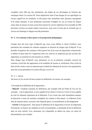 397
compléter cette offre par des simulations, des études de cas développés en fonction des
remarques faites à la section III. Nous disposerons alors d’une banque de cas spécifiques au
niveau cognitif de nos étudiants, et elle pourra être mutualisée entre plusieurs enseignants
d’un même domaine. Il sera néanmoins nécessaire d’adapter les cas au niveau de chaque
classe dans la mesure où nous avons bien mesuré les savoirs implicites d’un ensemble de 400
personnes environ sur quatre années successives, mais nous n’avons pas la certitude que ce
niveau sera identique à chaque nouvelle promotion.
IV. 2 - Les contenus à faire passer et la progression pédagogique.
Compte tenu des trois types d’objectifs que nous avons définis et choisi d’utiliser, nous
présentons des exemples de contenus organisés en fonction de chaque type d’objectif. Il est
possible d’organiser des contenus à faire passer lors d’un cours de négociation commerciale,
et définir la façon dont ils s’organisent entre eux, dont ils se traduisent par des activités des
apprenants, et comment ils sont mesurés ou vérifiés.
Pour chaque type d’objectif, nous présentons ici un ou plusieurs exemples concrets de
contenus, d’activités des apprenants et de modalités de mesure et vérification. Pour éviter de
faire double emploi, nous ne reprenons pas en détail les éléments de savoirs et les propositions
que nous avons présentées à la section III (que savent-ils).
IV. 2. 1 - Savoir.
On trouve ici les savoirs de base comme les définitions, les termes, les concepts :
1) Exemple de la définition de la négociation :
- Objectif : l’étudiant connaitra les définitions, par exemple celle de Fisher & Ury (ou les
concepts…) de la négociation, et sera capable de les réciter à l’oral ou à l’écrit. Il sera capable
de citer les éléments importants de la définition. Il est à noter que cette formulation manque
de précision à cause du caractère exemplaire du contenu à faire passer. La rédaction d’une
liste de contenus précis, associée à des objectifs précis, est actuellement en développement.
- Activité d’enseignement : faire passer la définition de la négociation à travers un diaporama
Powerpoint, ou fournir aux étudiants un texte correspondant, ou demander de lire la définition
dans un texte (article, livre, document, etc.) disponible en dehors du cours, au centre de
documentation, par exemple.
 
