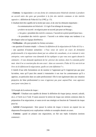 398
- Contenu : la négociation « est une forme de communication bilatérale destinée à produire
un accord entre des gens qui possèdent à la fois des intérêts communs et des intérêts
opposés » ; définition de Fisher & Ury (1982, p. 13).
L’étudiant doit être capable de la réciter par cœur, et de citer les éléments importants :
- la communication est bilatérale : il s’agit d’un échange de messages ;
- produire un accord : on négocie pour un accord, pas pour un blocage ;
- « les gens » possèdent des intérêts communs, l’accord est a priori positif pour tous ;
- ils possèdent des intérêts opposés : l’accord a en même temps une tendance à se
développer selon un logique distributive.
- Vérification : elle peut prendre les formes suivantes :
- une question d’examen simple : « Donnez la définition de la négociation de Fisher & Ury ».
- une question d’examen scénarisée : « Vous venez de suivre un cours de formation
professionnelle à la négociation donné par un cabinet de consultants, et en rentrant à votre
entreprise, votre supérieur vous demande de lui expliquer ce que vous avez appris durant le
séminaire ; il vous demande également de lui préciser des notions, dont il a entendu parler
mais dont il ne se souvient plus du sens exact : dans ses souvenirs, Fisher & Ury ont écrit un
livre où ils définissent la négociation, quelle est cette définition ? ».
L’intérêt d’une telle formulation est de montrer à l’apprenant qu’il n’apprend pas que pour
lui-même, mais qu’il peut être amené à transmettre à son tour les connaissances qu’il a
apprises, en particulier dans un cadre professionnel. Elle le met également dans une situation
projective de futur professionnel (« vous n’apprenez pas pour aujourd’hui, vous apprenez
aussi pour votre futur »).
2) Exemple de la notion de risque :
- Objectif : l’étudiant sera capable de donner la définition de risque (perçu, mesuré, calculé,
etc.), à l’écrit ou à l’oral. Il saura associer la notion de risque aux notions connexes dans la
préparation d’un négociation, et saura revoir une stratégie en fonction de l’intensité du risque
pour lui.
- Activité d’enseignement : faire passer la notion de risque à travers un exposé (ou un
diaporama Powerpoint) avec explications verbales et exemples donnés en cours.
- Contenu : quand on prépare une négociation, on fait une triple évaluation (notions
connexes) :
 