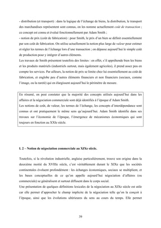 39
- distribution (et transport) : dans la logique de l’échange de biens, la distribution, le transport
des marchandises représentent sont connus, on les nomme actuellement coût de transaction ;
ce concept est connu et évalué fonctionnellement par Adam Smith ;
- notion de prix (coût de fabrication) : pour Smith, le prix d’un bien se définit essentiellement
par son coût de fabrication. On utilise actuellement la notion plus large de valeur pour estimer
et régler les termes de l’échange lors d’une transaction ; on dépasse aujourd’hui le simple coût
de production pour y intégrer d’autres éléments.
Les travaux de Smith présentent toutefois des limites : en effet, s’il appréhende bien les biens
et les produits matériels (industriels surtout, mais également agricoles), il prend assez peu en
compte les services. Par ailleurs, la notion de prix se limite chez lui essentiellement au coût de
fabrication, et englobe peu d’autres éléments financiers et non financiers (sociaux, comme
l’image, ou la rareté) qui en élargissent aujourd’hui le périmètre de mesure.
En résumé, on peut constater que la majorité des concepts utilisés aujourd’hui dans les
affaires et la négociation commerciale sont déjà identifiés à l’époque d’Adam Smith.
Les notions de coût, de valeur, les termes de l’échange, les concepts d’interdépendance sont
connus et ont pratiquement le même sens qu’aujourd’hui. Adam Smith identifie dans ses
travaux sur l’économie de l’époque, l’émergence de mécanismes économiques qui sont
toujours en fonction au XXIe siècle.
I. 2 – Notion de négociation commerciale au XIXe siècle.
Toutefois, si la révolution industrielle, anglaise particulièrement, trouve son origine dans la
deuxième moitié du XVIIIe siècle, c’est véritablement durant le XIXe que les sociétés
continentales évoluent profondément : les échanges économiques, sociaux se multiplient, et
les bases conceptuelles de ce qu’on appelle aujourd’hui négociation d’affaires (ou
commerciale) se généralisent et surtout diffusent dans le corps social.
Une présentation de quelques définitions lexicales de la négociation au XIXe siècle est utile
car elle permet d’approcher le champ implicite de la négociation telle qu’on la conçoit à
l’époque, ainsi que les évolutions ultérieures du sens au cours du temps. Elle permet
 