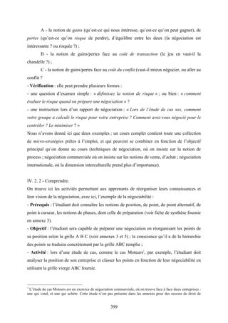 399
A - la notion de gains (qu’est-ce qui nous intéresse, qu’est-ce qu’on peut gagner), de
pertes (qu’est-ce qu’on risque de perdre), d’équilibre entre les deux (la négociation est
intéressante ? ou risquée ?) ;
B - la notion de gains/pertes face au coût de transaction (le jeu en vaut-il la
chandelle ?) ;
C - la notion de gains/pertes face au coût du conflit (vaut-il mieux négocier, ou aller au
conflit ?
- Vérification : elle peut prendre plusieurs formes :
- une question d’examen simple : « définissez la notion de risque » ; ou bien : « comment
évaluer le risque quand on prépare une négociation » ?
- une instruction lors d’un rapport de négociation : « Lors de l’étude de cas xxx, comment
votre groupe a calculé le risque pour votre entreprise ? Comment avez-vous négocié pour le
contrôler ? Le minimiser ? »
Nous n’avons donné ici que deux exemples ; un cours complet contient toute une collection
de micro-stratégies prêtes à l’emploi, et qui peuvent se combiner en fonction de l’objectif
principal qu’on donne au cours (techniques de négociation, où on insiste sur la notion de
process ; négociation commerciale où on insiste sur les notions de vente, d’achat ; négociation
internationale, où la dimension interculturelle prend plus d’importance).
IV. 2. 2 - Comprendre.
On trouve ici les activités permettant aux apprenants de réorganiser leurs connaissances et
leur vision de la négociation, avec ici, l’exemple de la négociabilité :
- Prérequis : l’étudiant doit connaître les notions de position, de point, de point alternatif, de
point à curseur, les notions de phases, dont celle de préparation (voir fiche de synthèse fournie
en annexe 3).
- Objectif : l’étudiant sera capable de préparer une négociation en réorganisant les points de
sa position selon la grille A B C (voir annexes 3 et 5) ; la conscience qu’il a de la hiérarchie
des points se traduira concrètement par la grille ABC remplie ;
- Activité : lors d’une étude de cas, comme le cas Moteurs1
, par exemple, l’étudiant doit
analyser la position de son entreprise et classer les points en fonction de leur négociabilité en
utilisant la grille vierge ABC fournie.
1
L’étude de cas Moteurs est un exercice de négociation commerciale, où on trouve face à face deux entreprises :
une qui vend, et une qui achète. Cette étude n’est pas présente dans les annexes pour des raisons de droit de
 