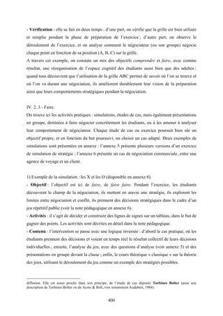 400
- Vérification : elle se fait en deux temps : d’une part, on vérifie que la grille est bien utilisée
et remplie pendant la phase de préparation de l’exercice ; d’autre part, on observe le
déroulement de l’exercice, et on analyse comment le négociateur (ou son groupe) négocie
chaque point en fonction de sa position (A, B, C) sur la grille.
A travers cet exemple, on constate un mix des objectifs comprendre et faire, avec comme
résultat, une réorganisation de l’espace cognitif des étudiants aussi bien que des adultes :
quand tous découvrent que l’utilisation de la grille ABC permet de savoir où l’on se trouve et
où l’on va durant une négociation, ils améliorent durablement leur vision de la préparation
ainsi que leurs comportements stratégiques pendant la négociation.
IV. 2. 3 - Faire.
On trouve ici les activités pratiques : simulations, études de cas, mais également présentations
en groupe, destinées à faire négocier concrètement les étudiants, ou à les amener à analyser
leur comportement de négociateur. Chaque étude de cas ou exercice poursuit bien sûr un
objectif propre, et en fonction du but poursuivi, on choisit un cas adapté. Deux exemples de
simulations sont présentées en annexe : l’annexe 5 présente plusieurs versions d’un exercice
de simulation de stratégie ; l’annexe 6 présente un cas de négociation commerciale, entre une
agence de voyage et un client.
1) Exemple de la simulation : les X et les O (disponible en annexe 6).
- Objectif : l’objectif est ici de faire, de faire faire. Pendant l’exercice, les étudiants
découvrent le champ de la négociation, ils mettent en œuvre une stratégie, ils explorent les
limites entre négociation et conflit, ils prennent des décisions stratégiques dans le cadre d’un
jeu répétitif public (voir la note pédagogique en annexe 6).
- Activités : il s’agit de décider et construire des lignes de signes sur un tableau, dans le but de
gagner des points. Les activités sont décrites en détail dans la note pédagogique.
- Contenu : l’intervention se passe avec une logique inversée : d’abord le cas pratique, où les
étudiants prennent des décisions et voient en temps réel le résultat collectif de leurs décisions
individuelles ; ensuite, l’analyse du jeu, avec des questions d’analyse (voir annexe 5) et des
présentations en groupe devant la classe ; enfin, le cours théorique « classique » sur la théorie
des jeux, utilisant le déroulement du jeu comme un exemple des stratégies possibles.
diffusion. Elle est assez proche dans son principe, de l’étude de cas déposée Turbines Bolter (pour une
description de Turbines Bolter ou de Acme & Bolt, voir notamment Audebert, 1984).
 