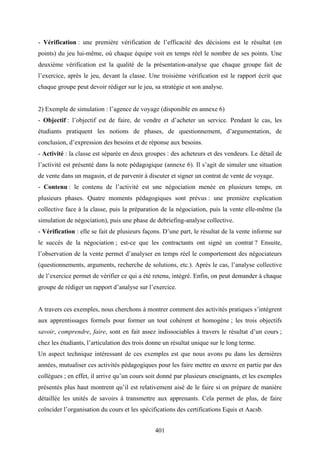 401
- Vérification : une première vérification de l’efficacité des décisions est le résultat (en
points) du jeu lui-même, où chaque équipe voit en temps réel le nombre de ses points. Une
deuxième vérification est la qualité de la présentation-analyse que chaque groupe fait de
l’exercice, après le jeu, devant la classe. Une troisième vérification est le rapport écrit que
chaque groupe peut devoir rédiger sur le jeu, sa stratégie et son analyse.
2) Exemple de simulation : l’agence de voyage (disponible en annexe 6)
- Objectif : l’objectif est de faire, de vendre et d’acheter un service. Pendant le cas, les
étudiants pratiquent les notions de phases, de questionnement, d’argumentation, de
conclusion, d’expression des besoins et de réponse aux besoins.
- Activité : la classe est séparée en deux groupes : des acheteurs et des vendeurs. Le détail de
l’activité est présenté dans la note pédagogique (annexe 6). Il s’agit de simuler une situation
de vente dans un magasin, et de parvenir à discuter et signer un contrat de vente de voyage.
- Contenu : le contenu de l’activité est une négociation menée en plusieurs temps, en
plusieurs phases. Quatre moments pédagogiques sont prévus : une première explication
collective face à la classe, puis la préparation de la négociation, puis la vente elle-même (la
simulation de négociation), puis une phase de debriefing-analyse collective.
- Vérification : elle se fait de plusieurs façons. D’une part, le résultat de la vente informe sur
le succès de la négociation ; est-ce que les contractants ont signé un contrat ? Ensuite,
l’observation de la vente permet d’analyser en temps réel le comportement des négociateurs
(questionnements, arguments, recherche de solutions, etc.). Après le cas, l’analyse collective
de l’exercice permet de vérifier ce qui a été retenu, intégré. Enfin, on peut demander à chaque
groupe de rédiger un rapport d’analyse sur l’exercice.
A travers ces exemples, nous cherchons à montrer comment des activités pratiques s’intègrent
aux apprentissages formels pour former un tout cohérent et homogène ; les trois objectifs
savoir, comprendre, faire, sont en fait assez indissociables à travers le résultat d’un cours ;
chez les étudiants, l’articulation des trois donne un résultat unique sur le long terme.
Un aspect technique intéressant de ces exemples est que nous avons pu dans les dernières
années, mutualiser ces activités pédagogiques pour les faire mettre en œuvre en partie par des
collègues ; en effet, il arrive qu’un cours soit donné par plusieurs enseignants, et les exemples
présentés plus haut montrent qu’il est relativement aisé de le faire si on prépare de manière
détaillée les unités de savoirs à transmettre aux apprenants. Cela permet de plus, de faire
coïncider l’organisation du cours et les spécifications des certifications Equis et Aacsb.
 