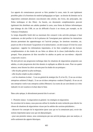 403
Les apports de connaissances peuvent se faire pendant le cours, mais ils sont également
possibles grâce à la fourniture de matériel pédagogique en ligne : un dossier de données sur la
négociation contenant plusieurs sous-dossiers (des articles, des livres, des polycopiés, des
fiches techniques et des films). Au besoin, ces documents complémentaires peuvent
également être distribués aux adultes pendant le cours, sous forme de fichiers informatiques
(par échange de clés USB, en cas de difficulté d’accès à un réseau, par exemple, ou de
l’absence d’étudiants).
Le temps disponible limité doit au maximum être consacré à des activités pratiques à haut
rendement, on doit profiter ici de la présence de l’enseignant pour optimiser les interactions
directes permettant des apprentissages où l’activité pratique, les émotions ressenties, etc.
jouent un rôle et favorisent l’acquisition et la mémorisation ; on doit essayer d’éviter les cours
magistraux : rappeler les informations importantes, et les faire compléter par des lectures
complémentaires et des études de cas faites en dehors de la classe (individuelles et/ou en
groupe). Nous proposons de faire travailler les adultes en partie sur eux-mêmes : objectifs
comprendre et faire.
On doit prévoir une progression technique dans les situations de négociations proposées aux
adultes, et cette progression doit être donnée et expliquée au début du cours. Pour ces quatre
séances, nous faisons les choix suivants pour les études de cas pratiques :
- aller du plus général au plus technique,
- aller du plus simple au plus complexe,
- voir les situations évoluer : 1) un cas général de stratégie (les X et les O) ; 2) un cas où deux
entreprises achètent (l’okapi) ; 3) un cas où deux entreprises vendent (l’hopital) ; 4) un cas où
une entreprise vend et une entreprise achète (Moteurs). Les noms de cas sont donnés ici à titre
indicatif, ils ont vocation à évoluer dans le futur.
Dans cette optique, le déroulement pourrait être le suivant :
1 - Première séance : la négociation en général ; les stratégies en négociation.
En ouverture de la séance, nous pouvons utiliser le résultat de notre recherche pour décrire les
classes de situations de négociations vécues par les adultes des sessions précédentes ;
- découvrir les concepts de la négociation (pour ceux qui ne la connaissent pas), revoir des
notions importantes (pour ceux qui ont déjà pratiqué),
- pour une première séance, nous commençons par une activité pratique, puis une analyse, et
enfin seulement des apports théoriques.
 