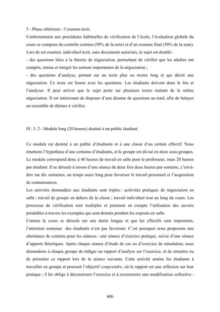 406
5 - Phase ultérieure : l’examen écrit.
Conformément aux procédures habituelles de vérification de l’école, l’évaluation globale du
cours se compose du contrôle continu (50% de la note) et d’un examen final (50% de la note).
Lors de cet examen, individuel écrit, sans documents autorisés, le sujet est double :
- des questions liées à la théorie de négociation, permettant de vérifier que les adultes ont
compris, retenu et intégré les notions importantes de la négociation ;
- des questions d’analyse, portant sur un texte plus ou moins long et qui décrit une
négociation. Ce texte est fourni avec les questions. Les étudiants doivent donc le lire et
l’analyser. Il peut arriver que le sujet porte sur plusieurs textes traitant de la même
négociation. Il est intéressant de disposer d’une dizaine de questions au total, afin de balayer
un ensemble de thèmes à vérifier.
IV. 3. 2 - Module long (20 heures) destiné à un public étudiant.
Ce module est destiné à un public d’étudiants et à une classe d’un certain effectif. Nous
émettons l’hypothèse d’une centaine d’étudiants, et le groupe est divisé en deux sous-groupes.
Le module correspond donc à 40 heures de travail en salle pour le professeur, mais 20 heures
par étudiant. Il se déroule à raison d’une séance de deux fois deux heures par semaine, c’est-à-
dire sur dix semaines, un temps assez long pour favoriser le travail personnel et l’acquisition
de connaissances.
Les activités demandées aux étudiants sont triples : acitivités pratiques de négociation en
salle ; travail de groupe en dehors de la classe ; travail individuel tout au long du cours. Les
processus de vérification sont multiples et prennent en compte l’utilisation des savoirs
préalables à travers les exemples qui sont donnés pendant les exposés en salle.
Comme le cours se déroule sur une durée longue et que les effectifs sont importants,
l’attention soutenue des étudiants n’est pas favorisée. C’est pourquoi nous proposons une
alternance de contenu pour les séances : une séance d’exercice pratique, suivie d’une séance
d’apports théoriques. Après chaque séance d’étude de cas ou d’exercice de simulation, nous
demandons à chaque groupe de rédiger un rapport d’analyse sur l’exercice, et de remettre ou
de présenter ce rapport lors de la séance suivante. Cette activité amène les étudiants à
travailler en groupe et poursuit l’objectif comprendre, où le rapport est une réflexion sur leur
pratique ; il les oblige à déconstruire l’exercice et à reconstruire une modélisation collective :
 